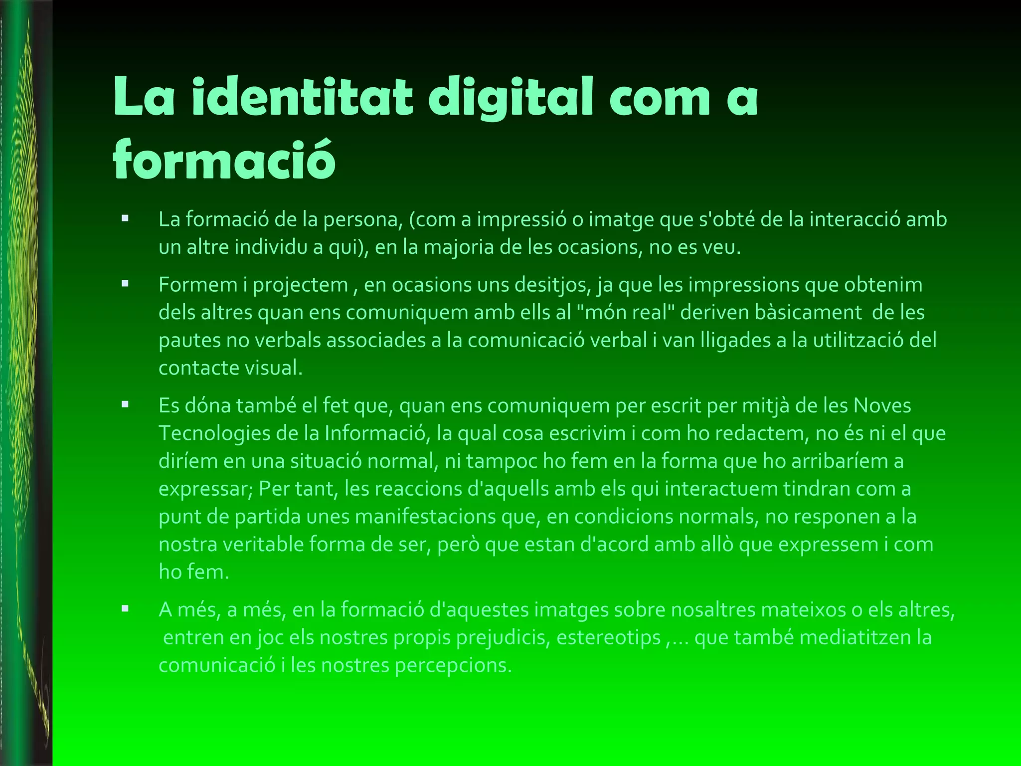 La identitat digital com a formació La  formació de la persona, (com a impressió o imatge que s'obté de la interacció amb un altre individu a qui), en la majoria de les ocasions, no es veu.  Formem i projectem , en ocasions uns desitjos, ja que les impressions que obtenim dels altres quan ens comuniquem amb ells al "món real" deriven bàsicament  de les pautes no verbals associades a la comunicació verbal i van lligades a la utilització del contacte visual.  Es dóna també el fet que, quan ens comuniquem per escrit per mitjà de les Noves Tecnologies de la Informació, la qual cosa escrivim i com ho redactem, no és ni el que diríem en una situació normal, ni tampoc ho fem en la forma que ho arribaríem a expressar; Per tant, les reaccions d'aquells amb els qui interactuem tindran com a punt de partida unes manifestacions que, en condicions normals, no responen a la nostra veritable forma de ser, però que estan d'acord amb allò que expressem i com ho fem. A més, a més, en la formació d'aquestes imatges sobre nosaltres mateixos o els altres,  entren en joc els nostres propis prejudicis, estereotips ,… que també mediatitzen la comunicació i les nostres percepcions. 