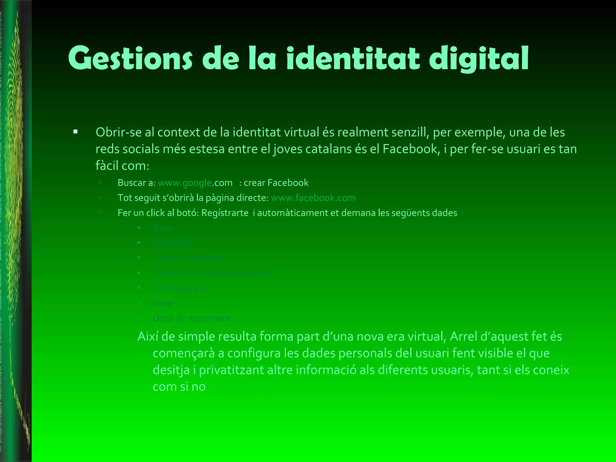 Gestions de la identitat digital Obrir-se al context de la identitat virtual és realment senzill, per exemple, una de les reds socials més estesa entre el joves catalans és el Facebook, i per fer-se usuari es tan fàcil com: Buscar a:  www.goo gle .com   : crear Facebook Tot seguit s’obrirà la pàgina directe:  www.facebook.com   Fer un click al botó: Regístrarte  i automàticament et demana les següents dades  Nom: Cognoms: Correu electrònic: Torna a escriure el teu correu : Contrasenya: Sexe: Data de naixement: Així de simple resulta forma part d’una nova era virtual, Arrel d’aquest fet és començarà a configura les dades personals del usuari fent visible el que desitja i privatitzant altre informació als diferents usuaris, tant si els coneix com si no  
