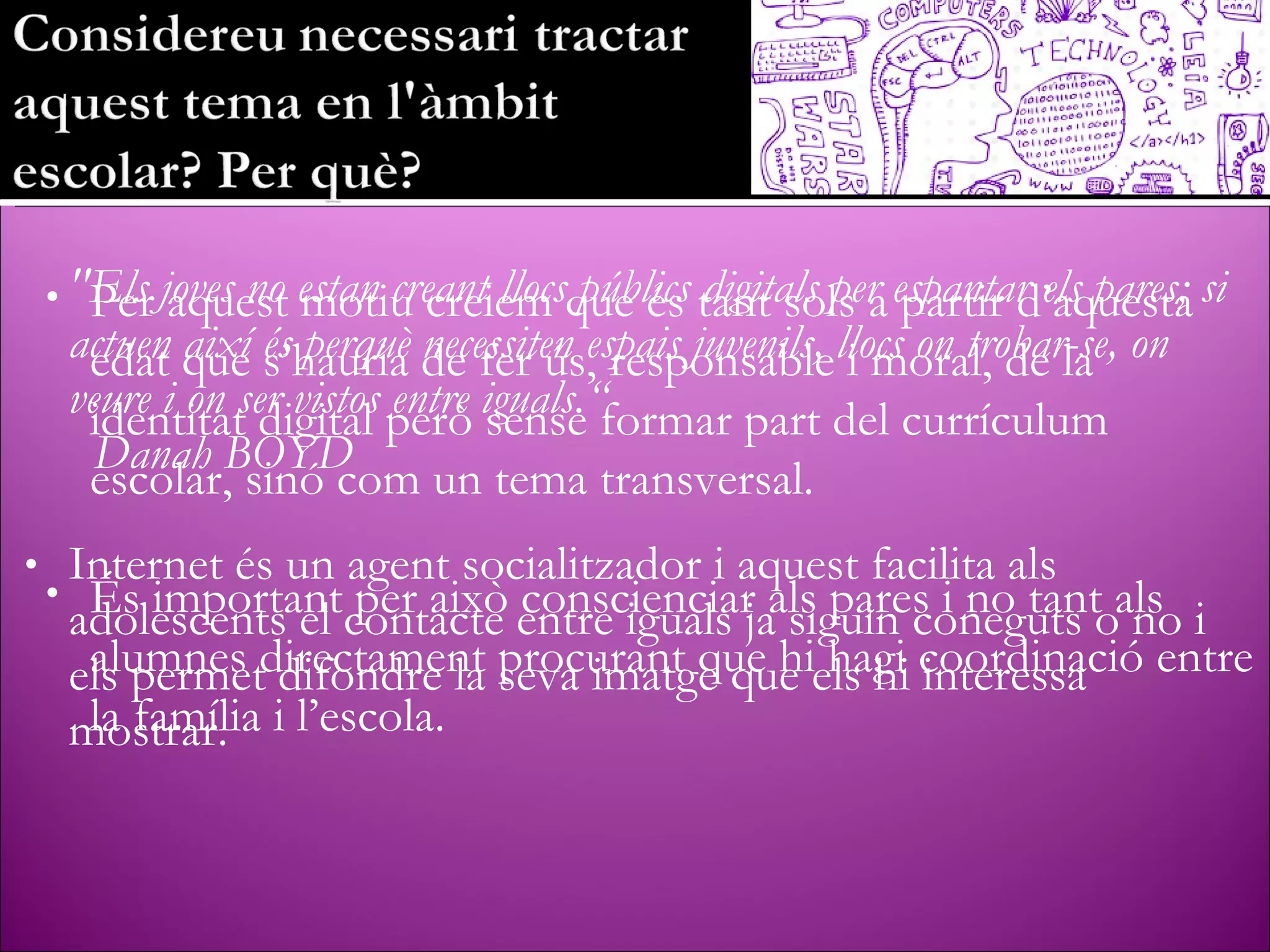 "Els joves no estan creant llocs públics digitals per espantar els pares; si actuen així és perquè necessiten espais juvenils, llocs on trobar-se, on veure i on ser vistos entre iguals.“  Danah BOYD Internet és un agent socialitzador i aquest facilita als adolescents el contacte entre iguals ja siguin coneguts o no i els permet difondre la seva imatge que els hi interessa mostrar. Per aquest motiu creiem que és tant sols a partir d’aquesta edat que s’hauria de fer ús, responsable i moral, de la identitat digital però sense formar part del currículum escolar, sinó com un tema transversal. És important per això conscienciar als pares i no tant als alumnes directament procurant que hi hagi coordinació entre la família i l’escola. 