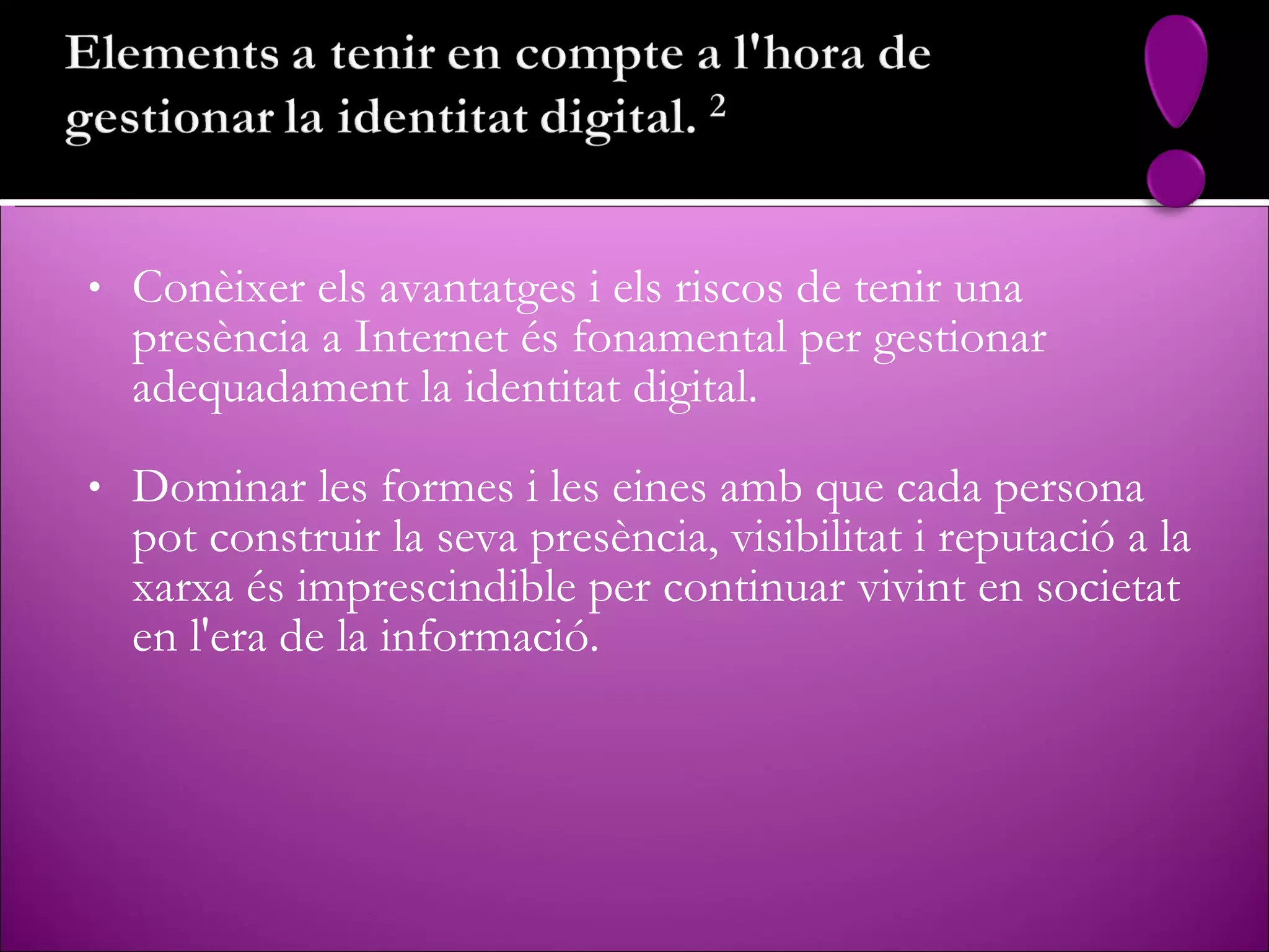 Conèixer els avantatges i els riscos de tenir una presència a Internet és fonamental per gestionar adequadament la identitat digital. Dominar les formes i les eines amb que cada persona pot construir la seva presència, visibilitat i reputació a la xarxa és imprescindible per continuar vivint en societat en l'era de la informació.  