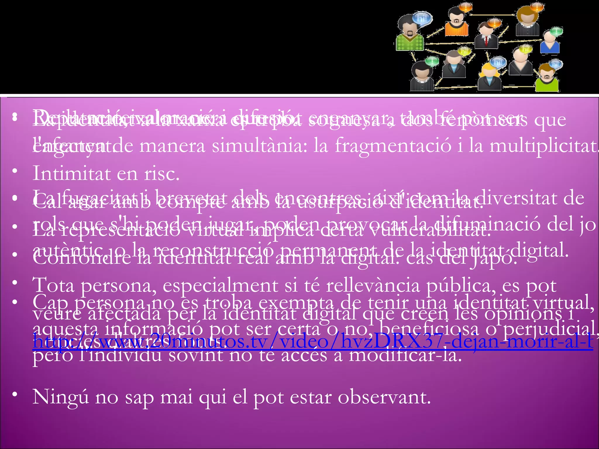 La identitat a la xarxa es troba sotmesa a dos fenòmens que l'afecten de manera simultània: la fragmentació i la multiplicitat.  La fugacitat i brevetat dels encontres, així com la diversitat de rols que s'hi poden jugar, poden provocar la difuminació del jo autèntic, o la reconstrucció permanent de la identitat digital. Cap persona no es troba exempta de tenir una identitat virtual, aquesta informació pot ser certa o no, beneficiosa o perjudicial, però l'individu sovint no té accés a modificar-la. Reputació, valoració i difusió. Intimitat en risc. La representació virtual implica certa vulnerabilitat. Tota persona, especialment si té rellevància pública, es pot veure afectada per la identitat digital que creen les opinions i notícies d'altres fonts. Ningú no sap mai qui el pot estar observant. De la mateixa manera que pot enganyar, també pot ser enganyat. Cal anar amb compte amb la usurpació d'identitat. Confondre la identitat real amb la digital: cas del Japó. http://www.20minutos.tv/video/hvzDRX37-dejan-morir-al-bebe-por-cuidar-al-virtual/l/ 
