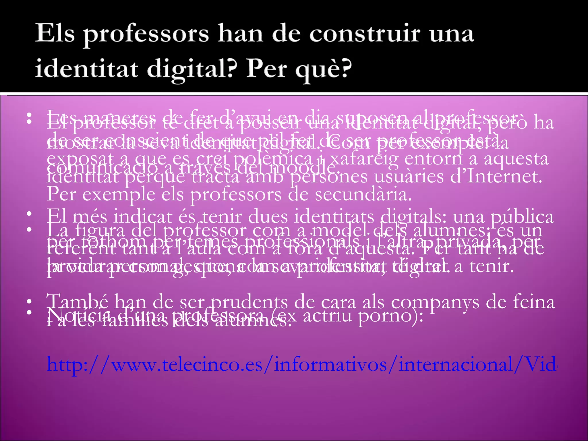 El professor té dret a posseïr una identitat digital, però ha de ser conscient de que pel fet de ser professor està exposat a que es crei polèmica i xafareig entorn a aquesta identitat perquè tracta amb persones usuàries d’Internet. Per exemple els professors de secundària. La figura del professor com a model dels alumnes: és un referent tant a l’aula com a fóra d’aquesta. Per tant ha de procurar com gestiona la seva identitat digital. També han de ser prudents de cara als companys de feina i a les families dels alumnes. Les maneres de fer d’avui en dia suposen al professor mostrar la seva identitat digital. Com per exemple: la comunicació a través del moodle. El més indicat és tenir dues identitats digitals: una pública per tothom per temes professionals i l’altra, privada, per la vida personal, que, com a professor, té dret a tenir. Notícia d’una professora (ex actriu porno): http://www.telecinco.es/informativos/internacional/VideoViewer/VideoViewer.shtml?videoURL=37147 