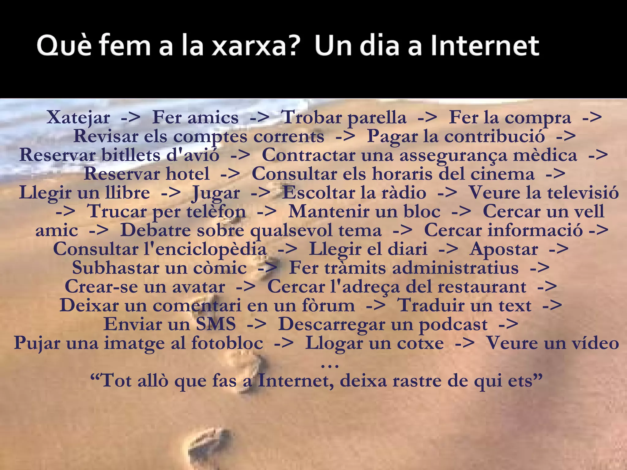 Xatejar  ->  Fer amics  ->  Trobar parella  ->  Fer la compra  ->  Revisar els comptes corrents  ->  Pagar la contribució  ->  Reservar bitllets d'avió  ->  Contractar una assegurança mèdica  ->  Reservar hotel  ->  Consultar els horaris del cinema  ->  Llegir un llibre  ->  Jugar  ->  Escoltar la ràdio  ->  Veure la televisió  ->  Trucar per telèfon  ->  Mantenir un bloc  ->  Cercar un vell amic  ->  Debatre sobre qualsevol tema  ->  Cercar informació ->  Consultar l'enciclopèdia  ->  Llegir el diari  ->  Apostar  ->  Subhastar un còmic  ->  Fer tràmits administratius  ->  Crear-se un avatar  ->  Cercar l'adreça del restaurant  ->  Deixar un comentari en un fòrum  ->  Traduir un text  ->  Enviar un SMS  ->  Descarregar un podcast  ->  Pujar una imatge al fotobloc  ->  Llogar un cotxe  ->  Veure un vídeo  … “ Tot allò que fas a Internet, deixa rastre de qui ets” 