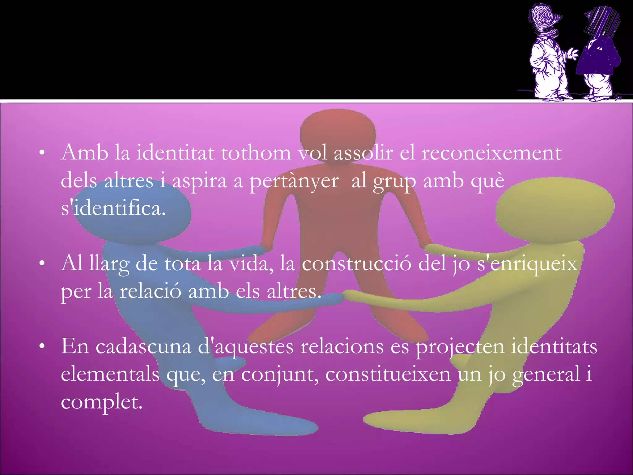 Amb la identitat tothom vol assolir el reconeixement dels altres i aspira a pertànyer  al grup amb què s'identifica. Al llarg de tota la vida, la construcció del jo s'enriqueix per la relació amb els altres.  En cadascuna d'aquestes relacions es projecten identitats elementals que, en conjunt, constitueixen un jo general i complet. 