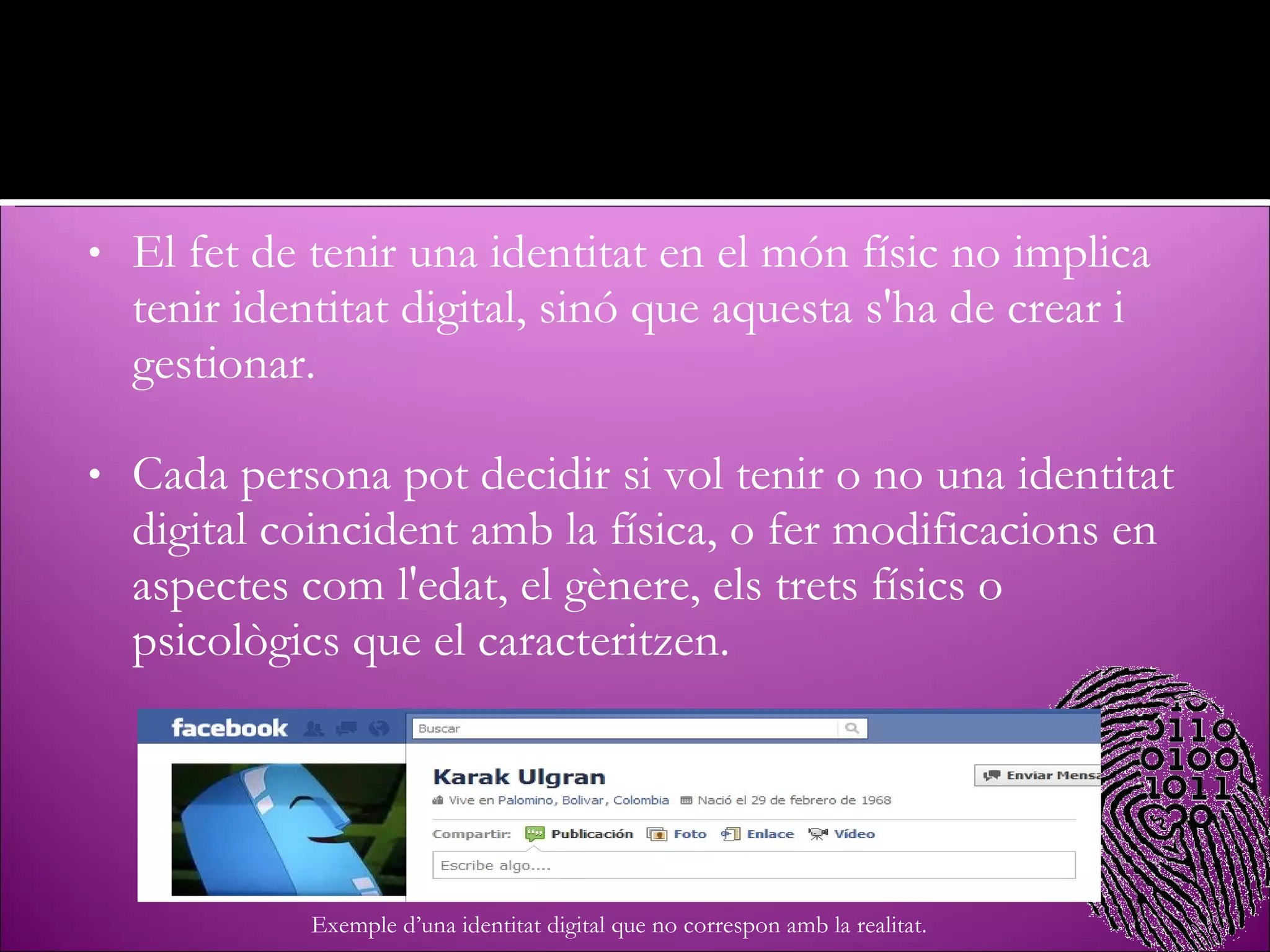 El fet de tenir una identitat en el món físic no implica tenir identitat digital, sinó que aquesta s'ha de crear i gestionar. Cada persona pot decidir si vol tenir o no una identitat digital coincident amb la física, o fer modificacions en aspectes com l'edat, el gènere, els trets físics o psicològics que el caracteritzen. Exemple d’una identitat digital que no correspon amb la realitat. 