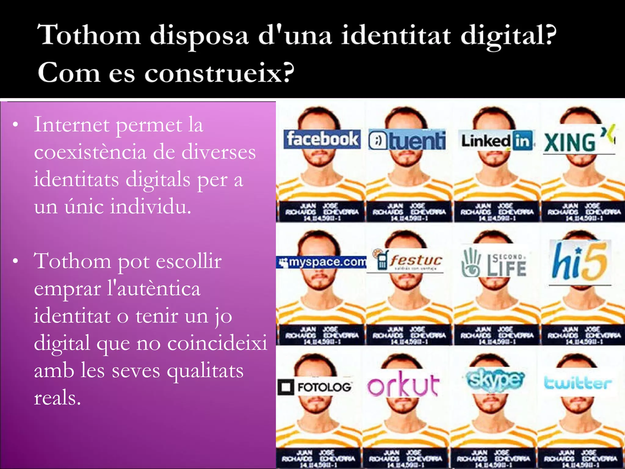 Internet permet la coexistència de diverses identitats digitals per a un únic individu. Tothom pot escollir emprar l'autèntica identitat o tenir un jo digital que no coincideixi amb les seves qualitats reals. 
