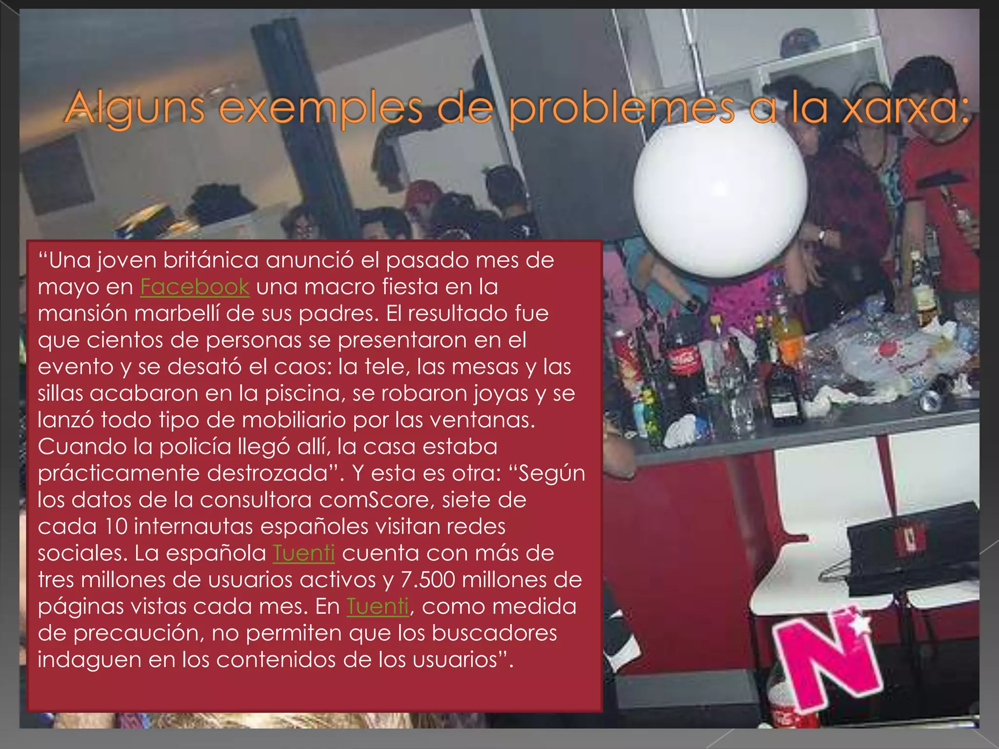 Algunsexemples de problemes a la xarxa:“Una joven británica anunció el pasado mes de mayo en Facebook una macro fiesta en la mansión marbellí de sus padres. El resultado fue que cientos de personas se presentaron en el evento y se desató el caos: la tele, las mesas y las sillas acabaron en la piscina, se robaron joyas y se lanzó todo tipo de mobiliario por las ventanas. Cuando la policía llegó allí, la casa estaba prácticamente destrozada”. Y esta es otra: “Según los datos de la consultora comScore, siete de cada 10 internautas españoles visitan redes sociales. La española Tuenti cuenta con más de tres millones de usuarios activos y 7.500 millones de páginas vistas cada mes. En Tuenti, como medida de precaución, no permiten que los buscadores indaguen en los contenidos de los usuarios”.