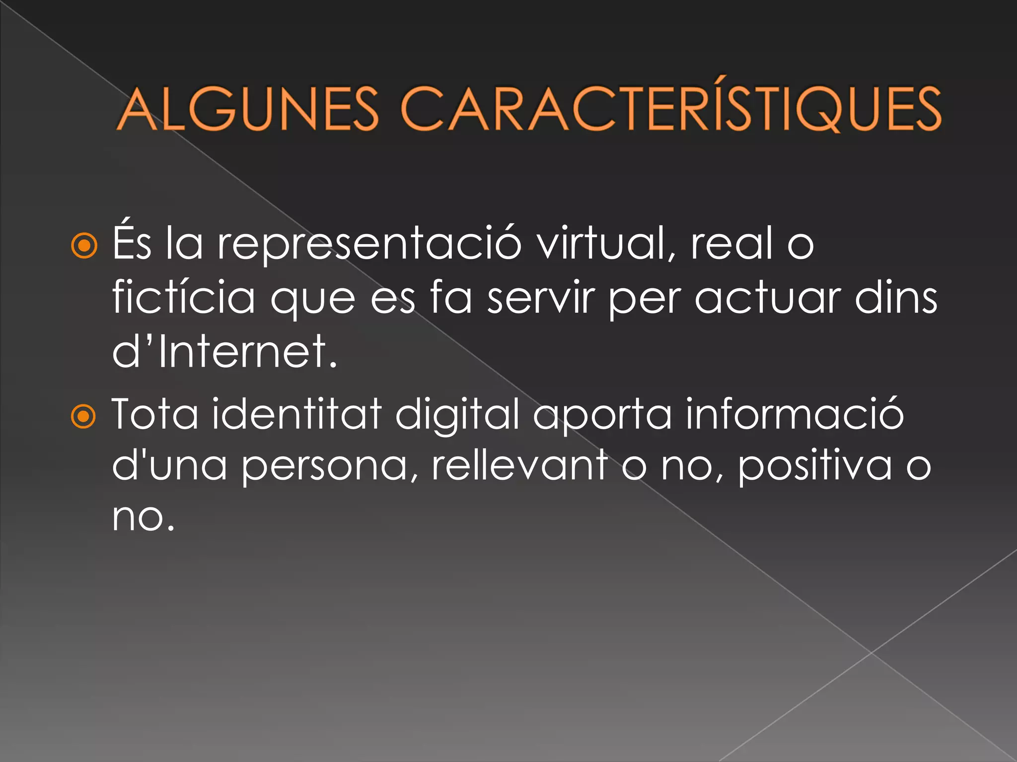 ALGUNES CARACTERÍSTIQUES És la representació virtual, real o fictícia que es fa servir per actuar dinsd’Internet.Tota identitat digital aporta informaciód'una persona, rellevant o no, positiva o no. 