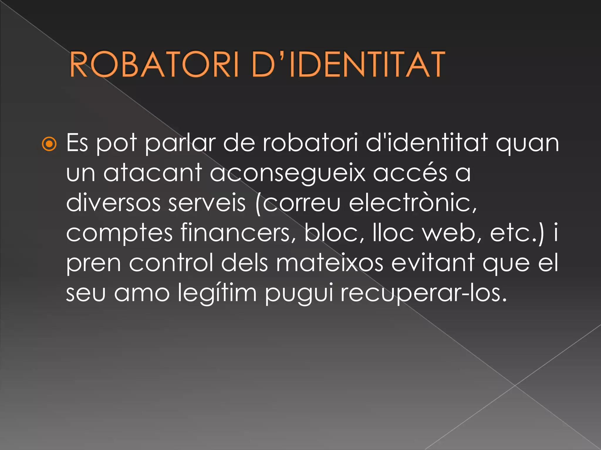 ROBATORI D’IDENTITATEs pot parlar de robatori d'identitat quan un atacant aconsegueix accés a diversos serveis (correu electrònic, comptes financers, bloc, lloc web, etc.) i pren control dels mateixos evitant que el seu amo legítim pugui recuperar-los.