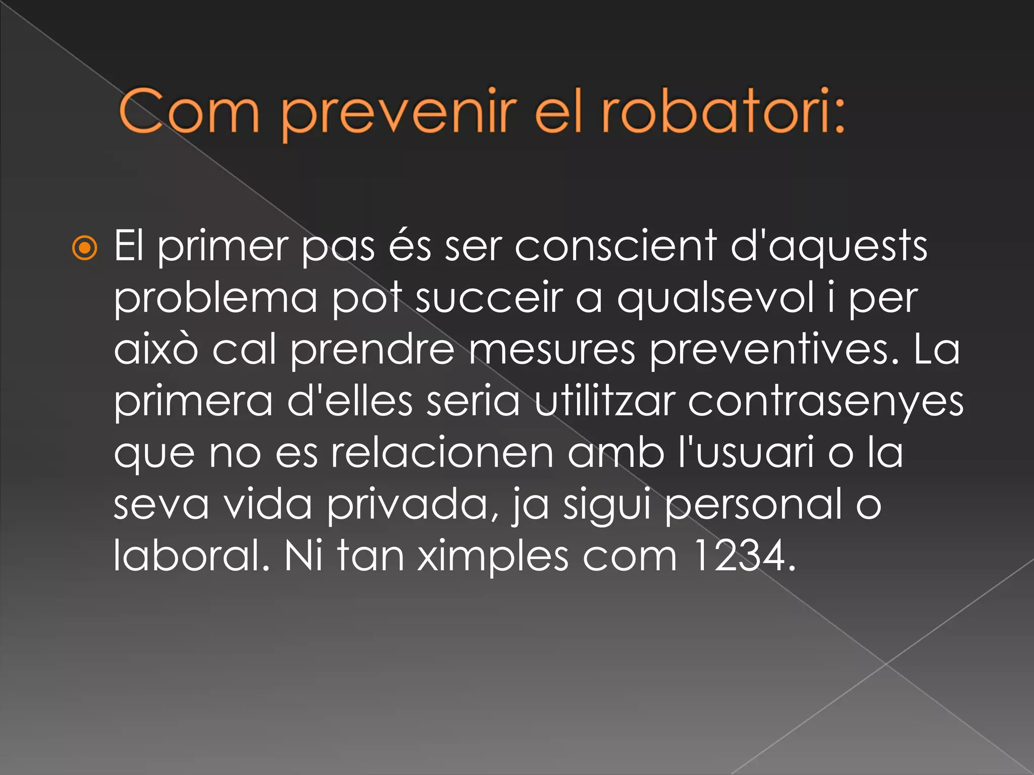 Com prevenir el robatori:El primer pas és ser conscient d'aquests problema pot succeir a qualsevol i per això cal prendre mesures preventives. La primera d'elles seria utilitzar contrasenyes que no es relacionen amb l'usuari o la seva vida privada, ja sigui personal o laboral. Ni tan ximples com 1234.
