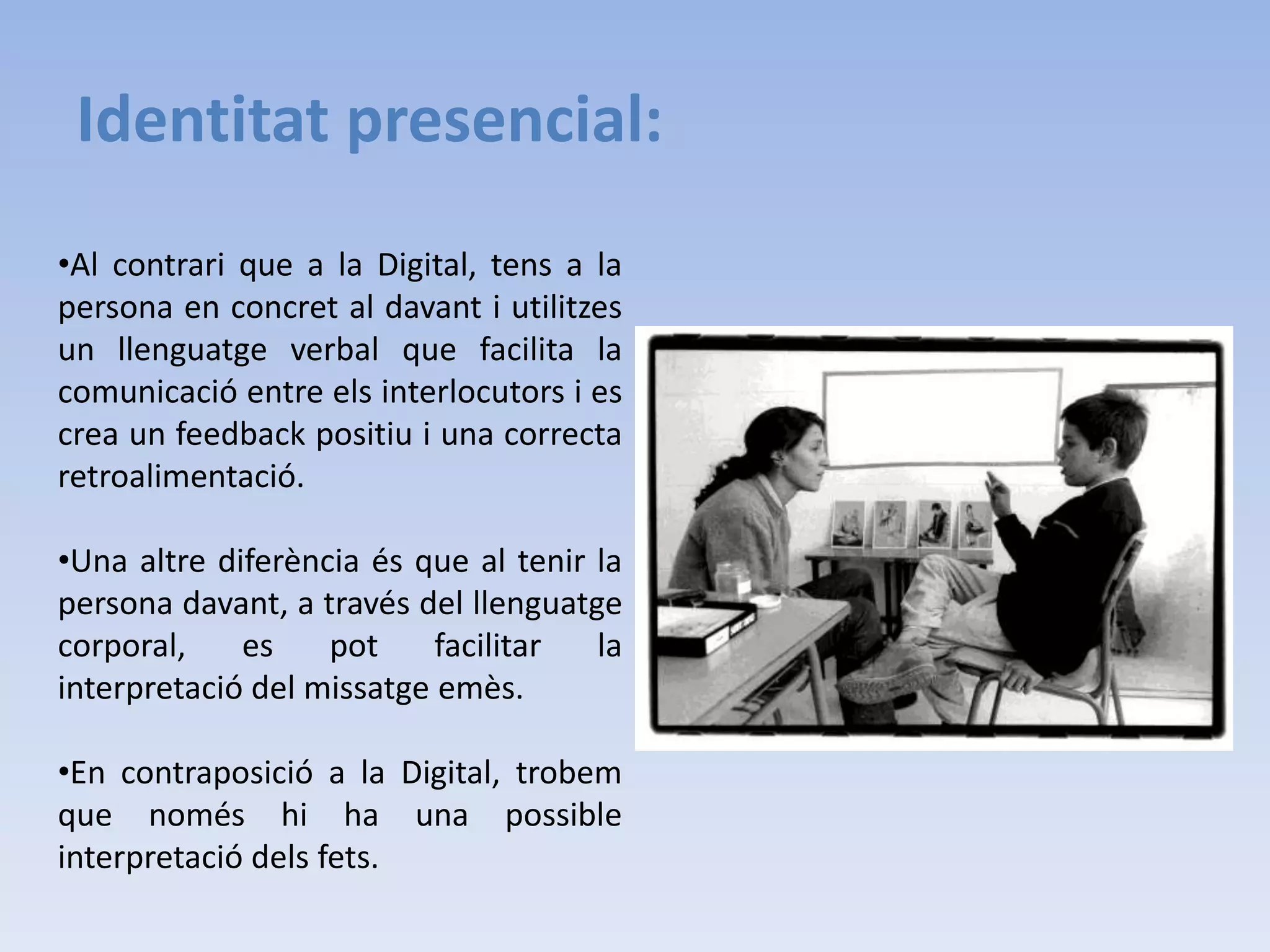 Es poden tenir múltiples interpretacions ja que només tenim un text a llegir i no s’utilitza un llenguatge verbal ni corporal.Identitat presencial:Al contrari que a la Digital, tens a la persona en concret al davant i utilitzes un llenguatge verbal que facilita la comunicació entre els interlocutors i es crea un feedback positiu i una correcta retroalimentació.