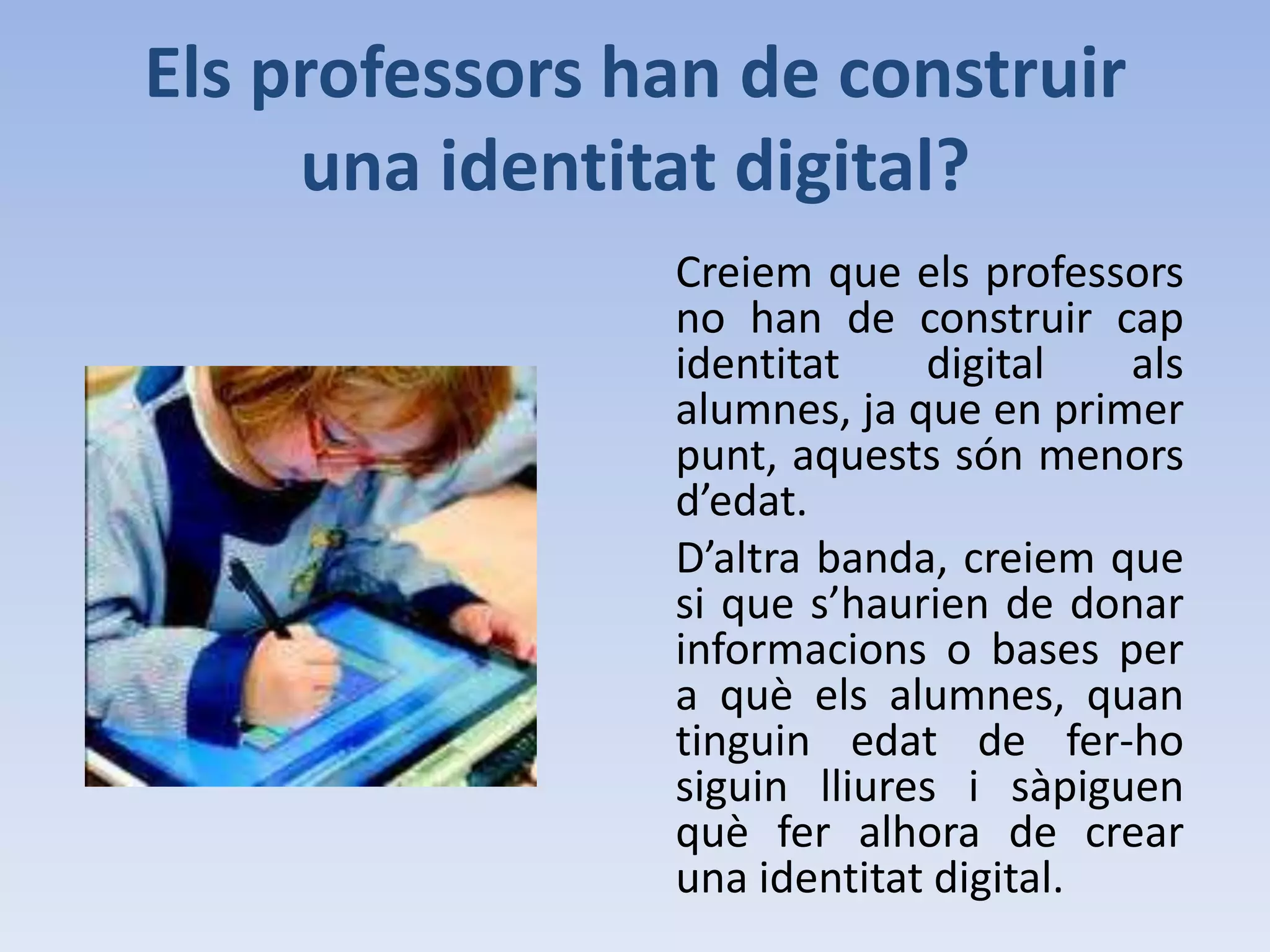 Identitat digital a les escoles?La identitat digital és un tema que tothom coneix i que per tant es podria tractar sense cap problema als centres educatius.De fet, creiem que s’hauria de tractar ja que estan succeint una sèrie de coses  que si es donés una mica d’informació es podrien prevenir o com a mínim disminuir el risc a que continuïn passant.Un altre enfocament que li podem donar, és que introduir el món digital a les escoles pot facilitat i innovar l’educació i per tant cridar l’atenció d’aquells que no estan motivats per l’estudi.