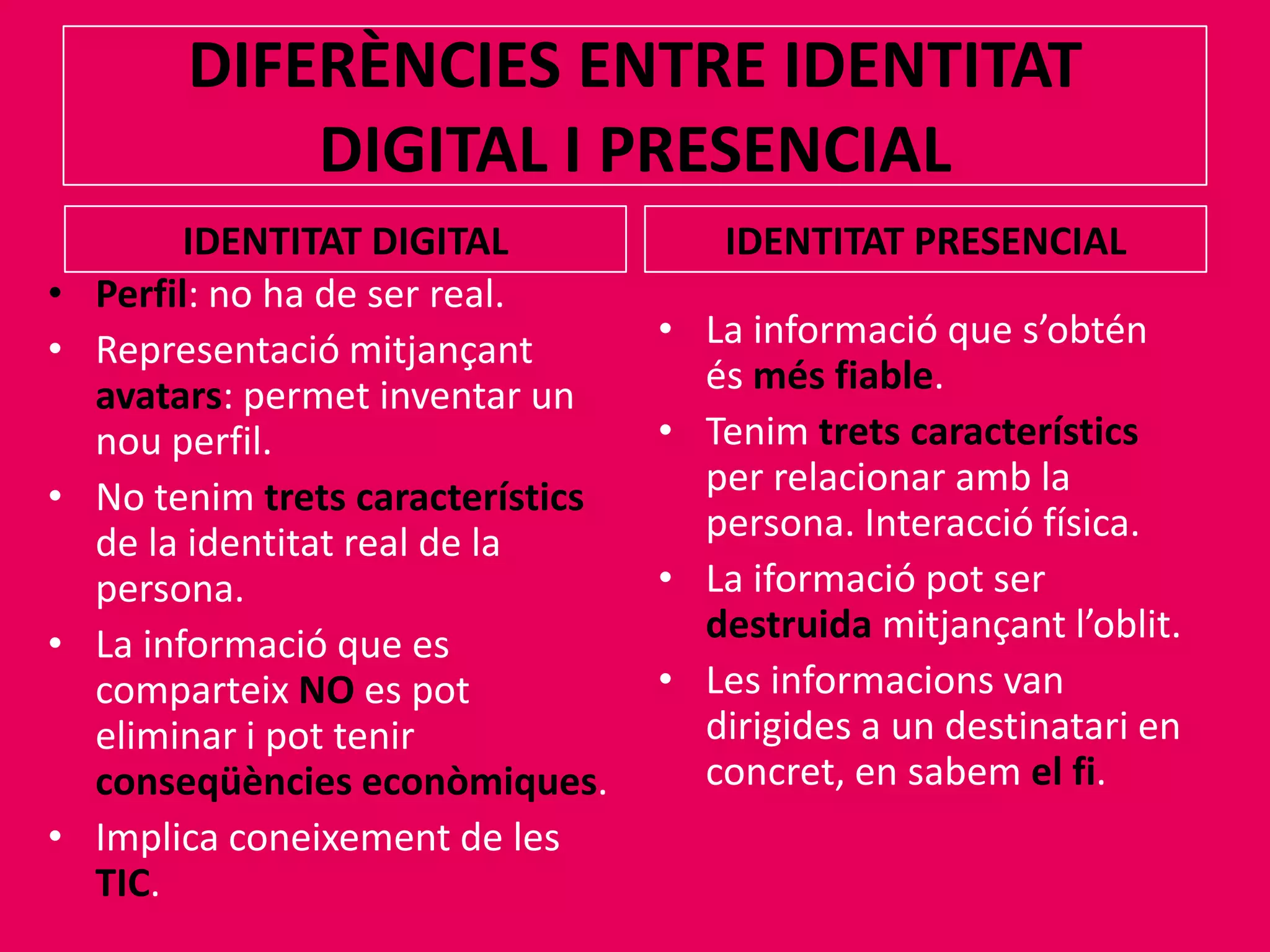 DIFERÈNCIES ENTRE IDENTITAT DIGITAL I PRESENCIALIDENTITAT DIGITALIDENTITAT PRESENCIALPerfil: no ha de ser real.Representaciómitjançantavatars: permet inventar un nou perfil.No tenimtretscaracterísticsde la identitat real de la persona.La informació que es comparteixNOes pot eliminar i pottenirconseqüèncieseconòmiques.Implica coneixement de les TIC.La informació que s’obténésmés fiable.Tenimtretscaracterísticsper relacionar amb la persona. Interacció física.La iformaciópot ser destruidamitjançantl’oblit.Les informacions van dirigides a un destinatari en concret, en sabemel fi.