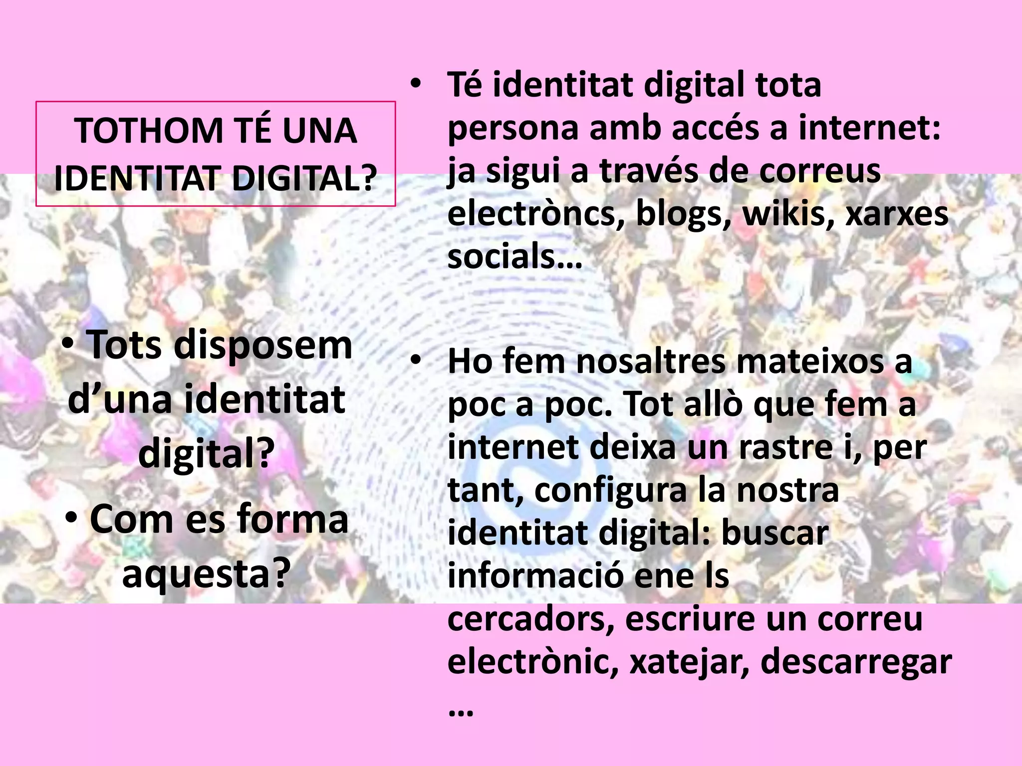 Té identitat digital tota persona ambaccés a internet: jasigui a través de correuselectròncs, blogs, wikis, xarxessocials…Ho femnosaltresmateixos a poc a poc. Totallò que fem a internet deixa un rastre i, per tant, configura la nostraidentitat digital: buscar informació ene lscercadors, escriure un correuelectrònic, xatejar, descarregar…TOTHOM TÉ UNA IDENTITAT DIGITAL?Totsdisposemd’unaidentitat digital?