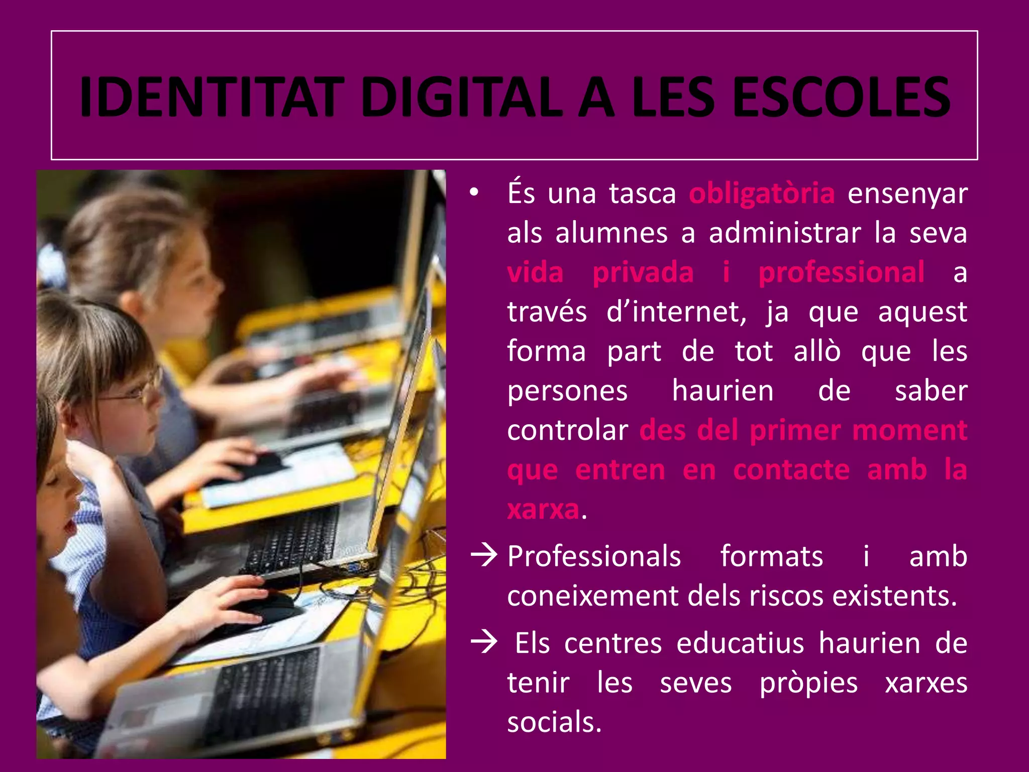 IDENTITAT DIGITAL A LES ESCOLESÉs una tasca obligatòriaensenyaralsalumnes a administrar la sevavida privada i professionala través d’internet, ja que aquest forma part de totallò que les persones haurien de saber controlar des del primer moment que entren en contacte amb la xarxa.Professionalsformats i ambconeixementdels riscos existents.