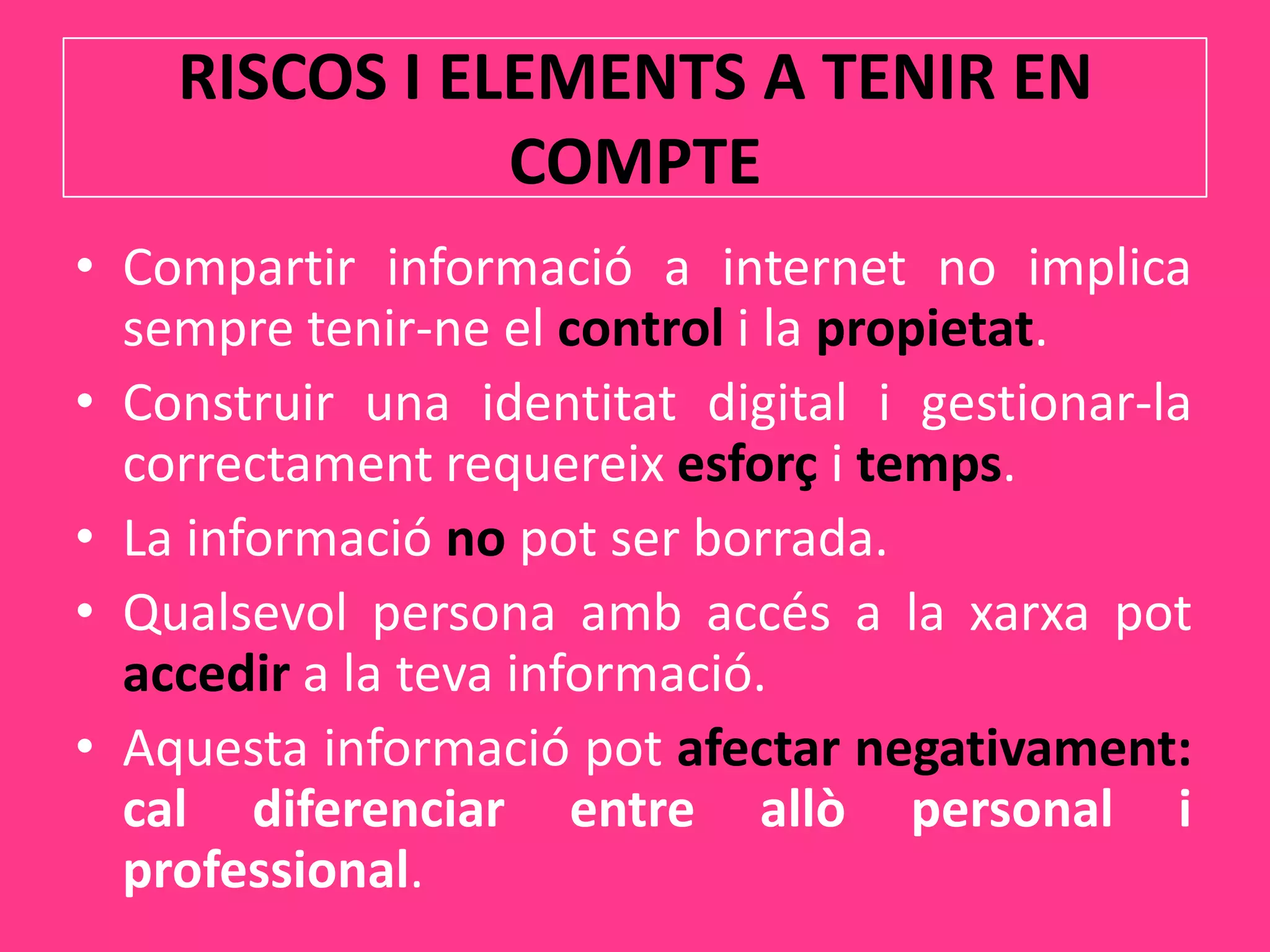 Els centres educatiushaurien de tenir les sevespròpiesxarxessocials.RISCOS I ELEMENTS A TENIR EN COMPTECompartir informació a internet no implica sempretenir-ne el control i la propietat.Construir una identitat digital i gestionar-la correctamentrequereixesforç i temps.La informaciónopot ser borrada.Qualsevol persona ambaccés a la xarxapotaccedir a la tevainformació.Aquestainformaciópotafectar negativament: cal diferenciar entre allò personal i professional.