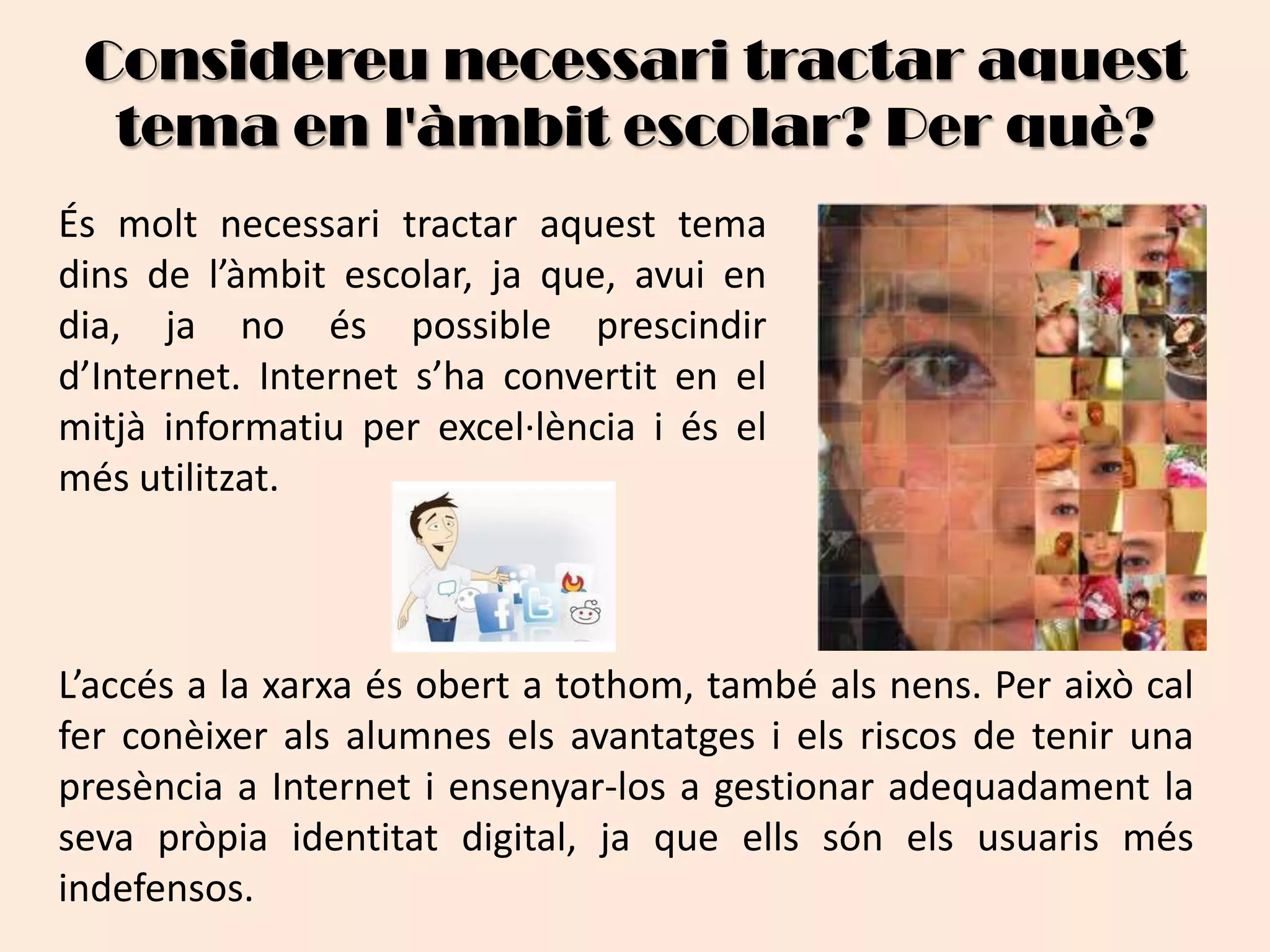 Considereu necessari tractar aquest tema en l'àmbit escolar? Per què?És molt necessari tractar aquest tema dins de l’àmbit escolar, ja que, avui en dia, ja no és possible prescindir d’Internet. Internet s’ha convertit en el mitjà informatiu per excel·lència i és el més utilitzat. L’accés a la xarxa és obert a tothom, també als nens. Per això cal fer conèixer als alumnes els avantatges i els riscos de tenir una presència a Internet i ensenyar-los a gestionar adequadament la seva pròpia identitat digital, ja que ells són els usuaris més indefensos.