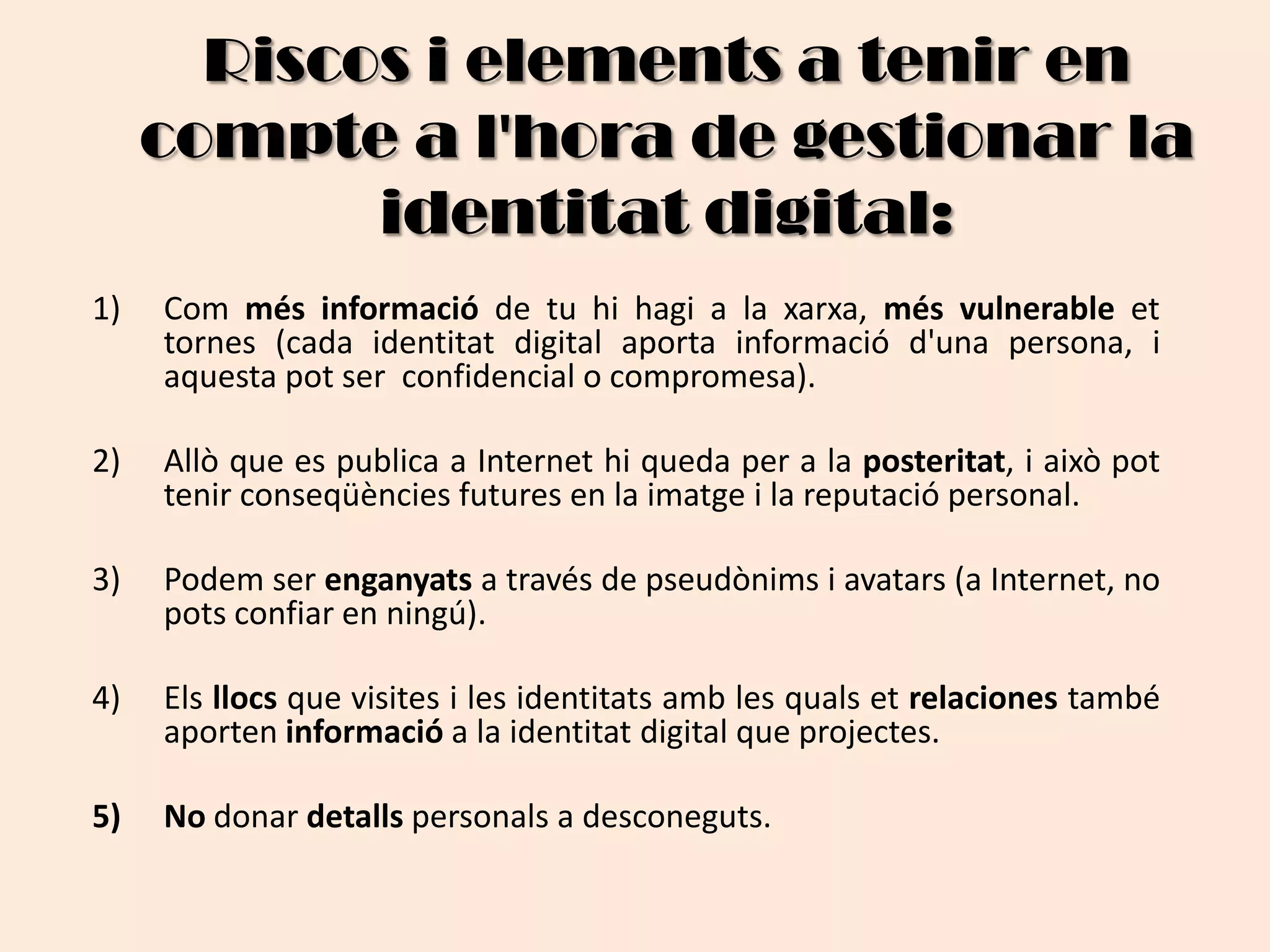 Riscos i elements a tenir en compte a l'hora de gestionar la identitat digital:Com més informació de tu hi hagi a la xarxa, més vulnerable et tornes (cada identitat digital aporta informació d'una persona, i aquesta pot ser  confidencial o compromesa).Allò que es publica a Internet hi queda per a la posteritat, i això pot tenir conseqüències futures en la imatge i la reputació personal. Podem ser enganyats a través de pseudònims i avatars (a Internet, no pots confiar en ningú).Els llocs que visites i les identitats amb les quals et relaciones també aporten informació a la identitat digital que projectes.No donar detalls personals a desconeguts. 