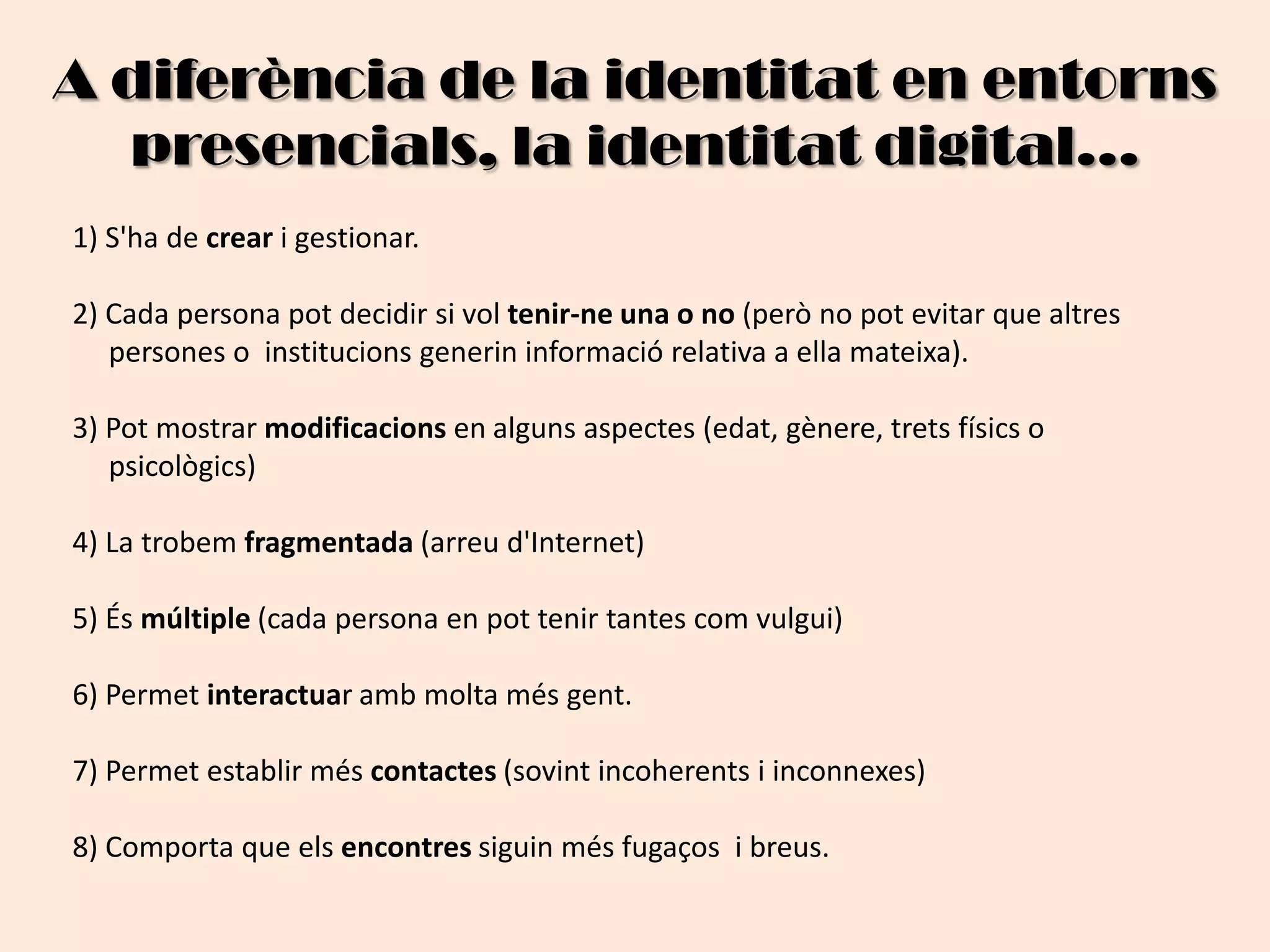 A diferència de la identitat en entorns presencials, la identitat digital...1) S'ha de crear i gestionar.2) Cada persona pot decidir si vol tenir-ne una o no (però no pot evitar que altres       persones o  institucions generin informació relativa a ella mateixa).3) Pot mostrar modificacions en alguns aspectes (edat, gènere, trets físics o     psicològics)4) La trobem fragmentada (arreu d'Internet)5) És múltiple (cada persona en pot tenir tantes com vulgui)6) Permet interactuar amb molta més gent.7) Permet establir més contactes (sovint incoherents i inconnexes)8) Comporta que els encontres siguin més fugaços  i breus. 