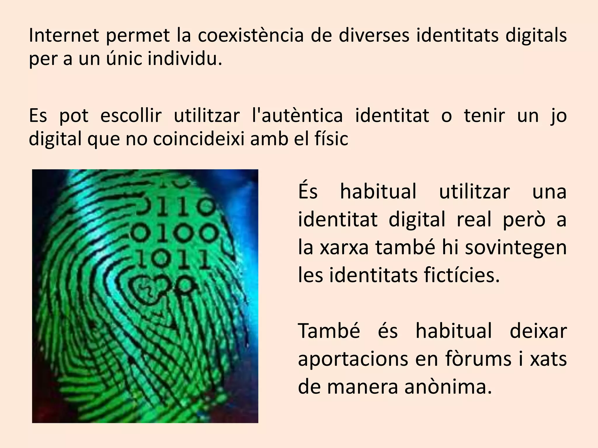 	Internet permet la coexistència de diversesidentitatsdigitals per a un únicindividu.	Es potescollirutilitzarl'autènticaidentitat o tenir un jo digital que no coincideixiamb el físicÉs habitual utilitzar una identitat digital real però a la xarxa també hi sovintegen les identitatsfictícies.També és habitual deixaraportacions en fòrums i xats de manera anònima.