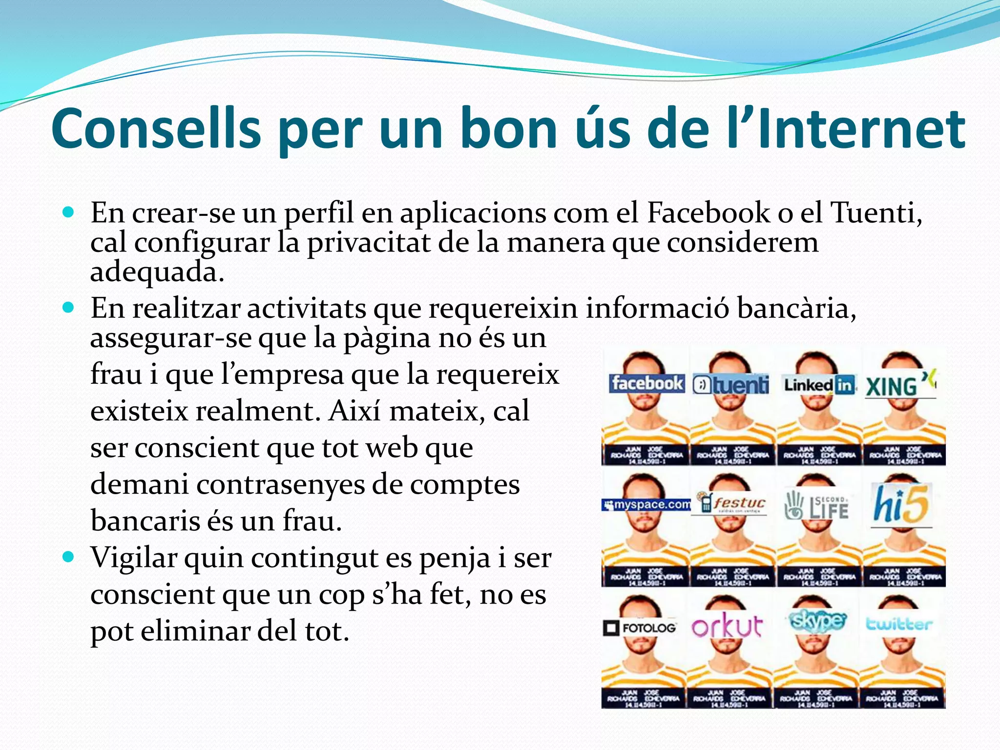 Consells per un bon ús de l’InternetEn crear-se un perfil en aplicacionscom el Facebook o el Tuenti, cal configurar la privacitat de la manera que consideremadequada.En realitzaractivitats que requereixininformacióbancària, assegurar-se que la pàginano és un fraui que l’empresaque la requereixexisteixrealment. Aixímateix, cal ser conscient que tot web que demanicontrasenyes de comptesbancarisés un frau.Vigilar quincontingut es penja i ser conscientque un cops’hafet, no es poteliminar del tot.
