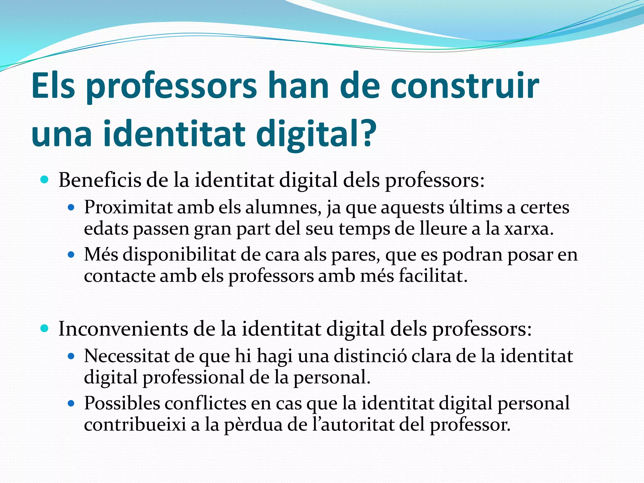 Els professors han de construir una identitat digital? Beneficis de la identitat digital dels professors:Proximitat amb els alumnes, ja que aquests últims a certes edats passen gran part del seu temps de lleure a la xarxa.Més disponibilitat de cara als pares, que es podran posar en contacte amb els professors amb més facilitat.Inconvenients de la identitat digital dels professors:Necessitat de que hi hagi una distinció clara de la identitat digital professional de la personal.Possibles conflictes en cas que la identitat digital personal contribueixi a la pèrdua de l’autoritat del professor.