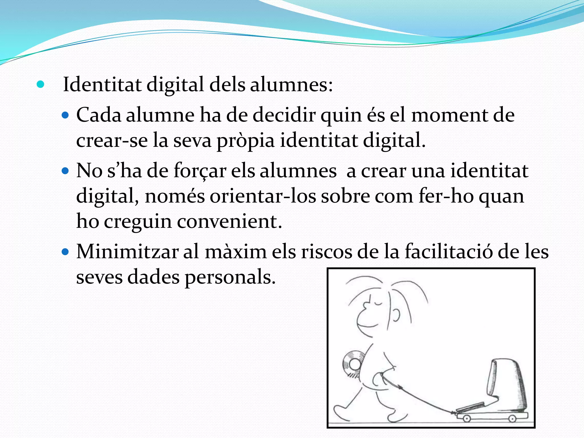   Identitat digital delsalumnes:Cada alumne ha de decidir quinés el moment de crear-se la sevapròpiaidentitat digital.No s’ha de forçarelsalumnes  a crear una identitat digital, només orientar-los sobre comfer-hoquanhocreguinconvenient.Minimitzaral màximels riscos de la facilitació de les sevesdadespersonals. 
