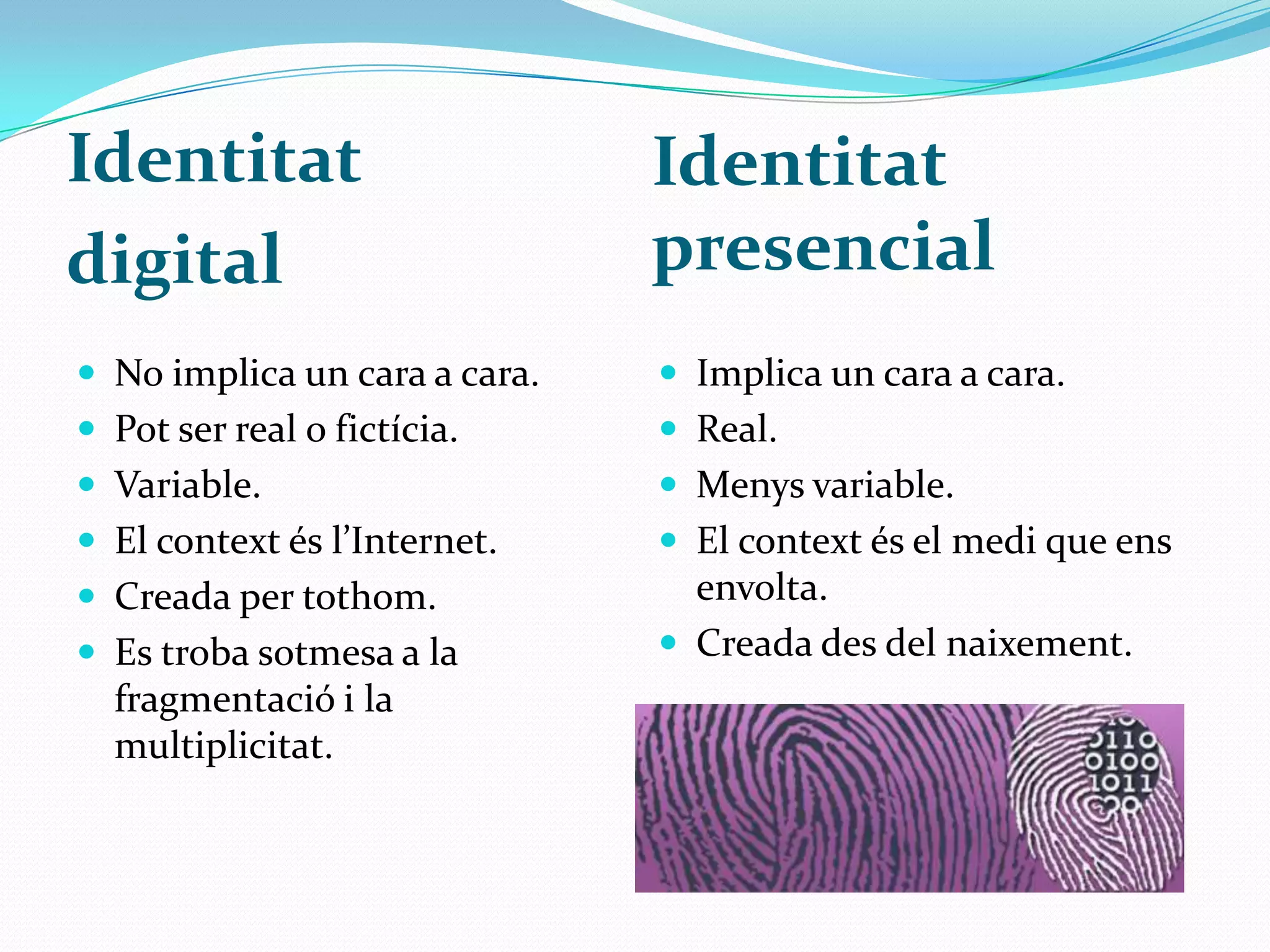 Identitat presencialIdentitat digitalNo implica un cara a cara.Pot ser real o fictícia. Variable.El context és l’Internet.Creada per tothom.Es troba sotmesa a la fragmentació i la multiplicitat.Implica un cara a cara.Real.Menys variable.El context és el medi que ens envolta.Creada des del naixement. 