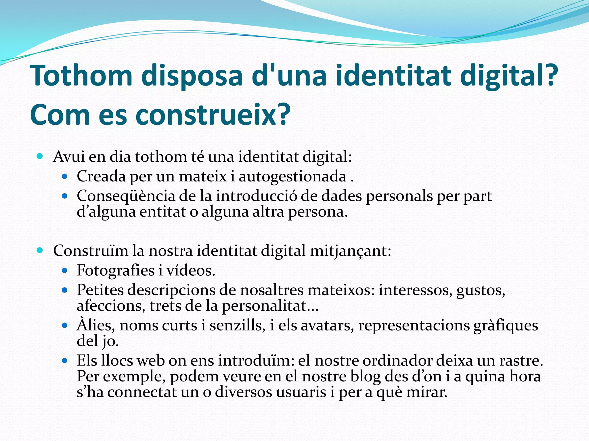 Tothom disposa d'una identitat digital? Com es construeix? Avui en dia tothom té una identitat digital:Creada per un mateix i autogestionada .Conseqüència de la introducció de dades personals per part d’alguna entitat o alguna altra persona.Construïm la nostra identitat digital mitjançant:Fotografies i vídeos.Petites descripcions de nosaltres mateixos: interessos, gustos, afeccions, trets de la personalitat...Àlies, noms curts i senzills, i els avatars, representacions gràfiques del jo.Els llocs web on ens introduïm: el nostre ordinador deixa un rastre. Per exemple, podem veure en el nostre blog des d’on i a quina hora s’ha connectat un o diversos usuaris i per a què mirar.