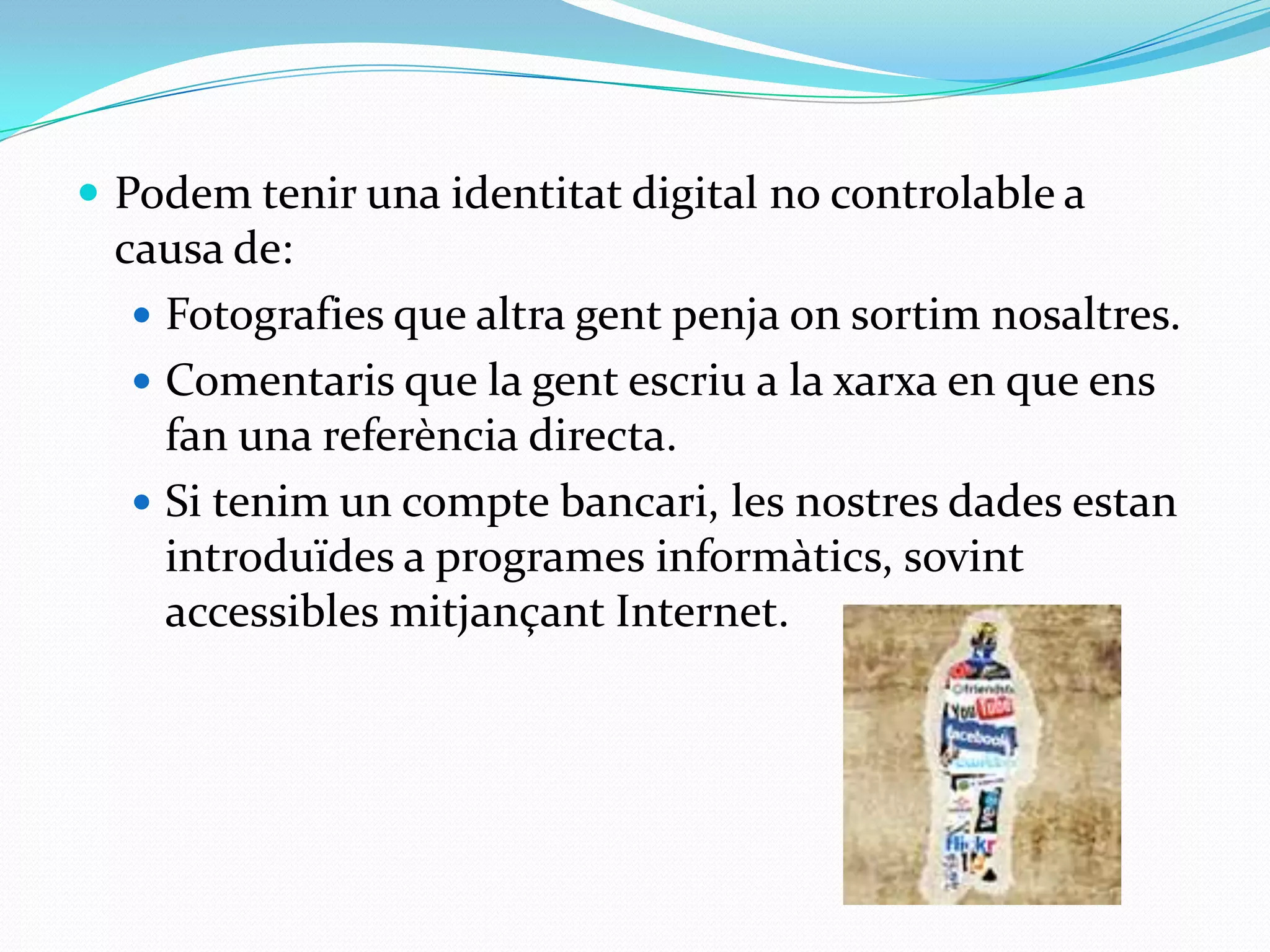Podem tenir una identitat digital no controlable a causa de:Fotografies que altra gent penja on sortim nosaltres.Comentaris que la gent escriu a la xarxa en que ens fan una referència directa.Si tenim un compte bancari, les nostres dades estan introduïdes a programes informàtics, sovint accessibles mitjançant Internet.