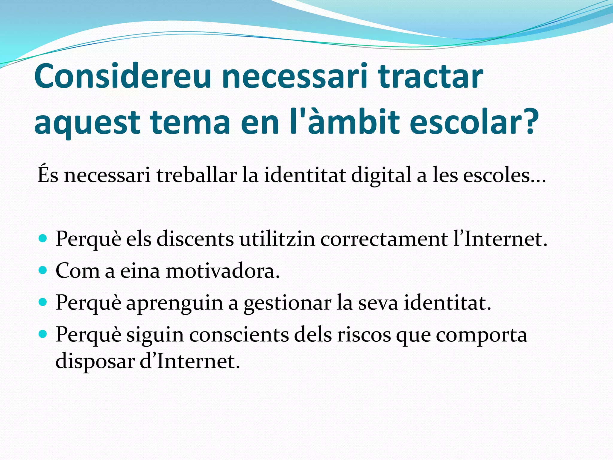 Considereu necessari tractar aquest tema en l'àmbit escolar?És necessari treballar la identitat digital a les escoles...Perquè els discents utilitzin correctament l’Internet.Com a eina motivadora.Perquè aprenguin a gestionar la seva identitat. Perquè siguin conscients dels riscos que comporta disposar d’Internet. 