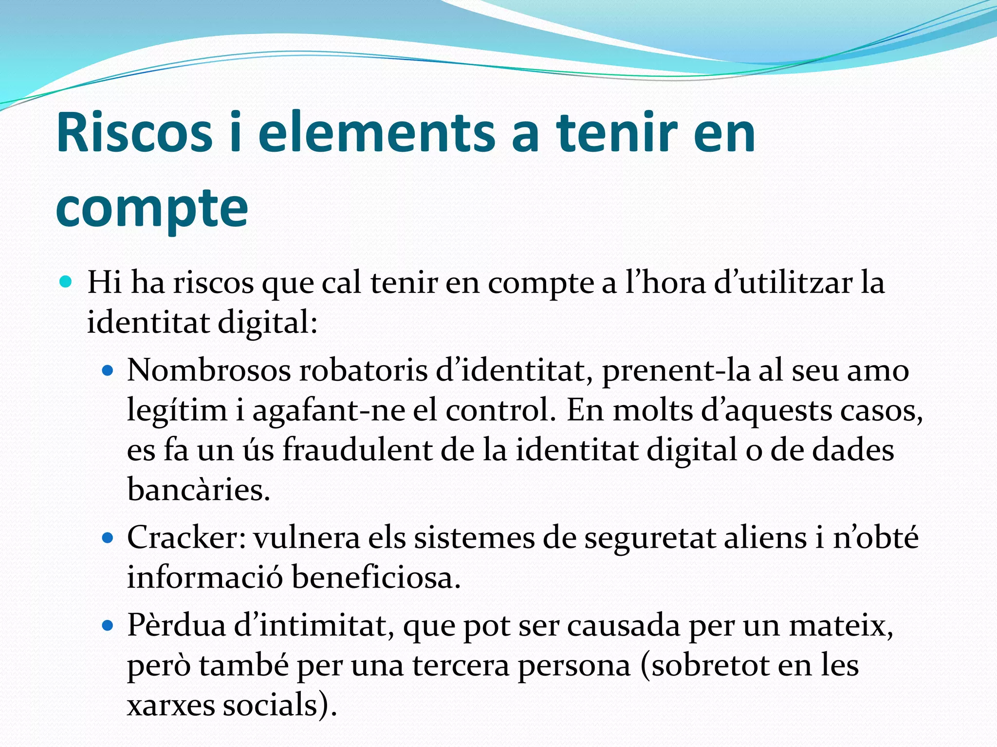 Riscos i elements a tenir en compte Hi ha riscos que cal tenir en compte a l’hora d’utilitzar la identitat digital:Nombrosos robatoris d’identitat, prenent-la al seu amo legítim i agafant-ne el control. En molts d’aquests casos, es fa un ús fraudulent de la identitat digital o de dades bancàries.Cracker: vulnera els sistemes de seguretat aliens i n’obté informació beneficiosa.Pèrdua d’intimitat, que pot ser causada per un mateix, però també per una tercera persona (sobretot en les xarxes socials). 