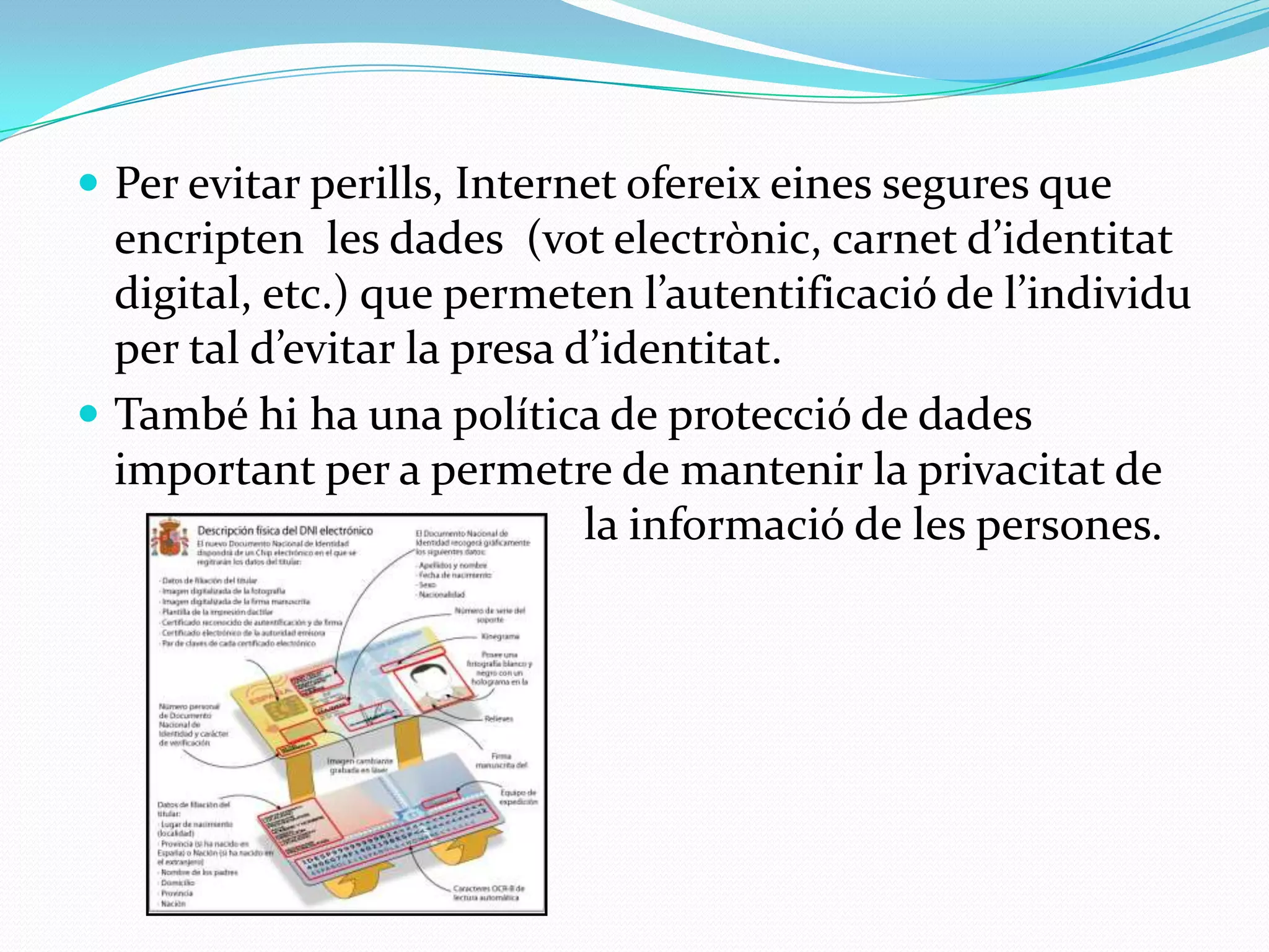 Per evitar perills, Internet ofereix eines segures que encripten  les dades  (vot electrònic, carnet d’identitat digital, etc.) que permeten l’autentificació de l’individu per tal d’evitar la presa d’identitat. També hi ha una política de protecció de dades important per a permetre de mantenir la privacitat de 				la informació de les persones.