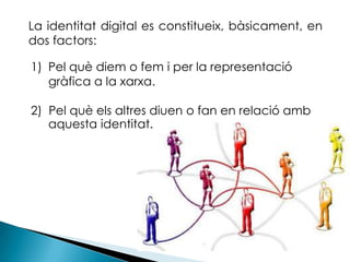 	La identitat digital es constitueix, bàsicament, en dos factors:Pel què diem o fem i per la representació   	gràfica a la xarxa.2)  Pel què els altres diuen o fan en relació amb aquesta identitat. 