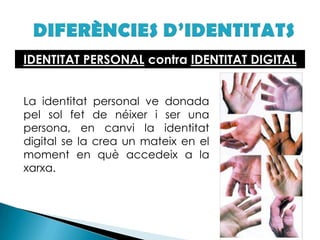 DIFERÈNCIES D’IDENTITATSIDENTITAT PERSONAL contra IDENTITAT DIGITAL	La identitat personal ve donada pel sol fet de néixer i ser una persona, en canvi la identitat digital se la crea un mateix en el moment en què accedeix a la xarxa. 