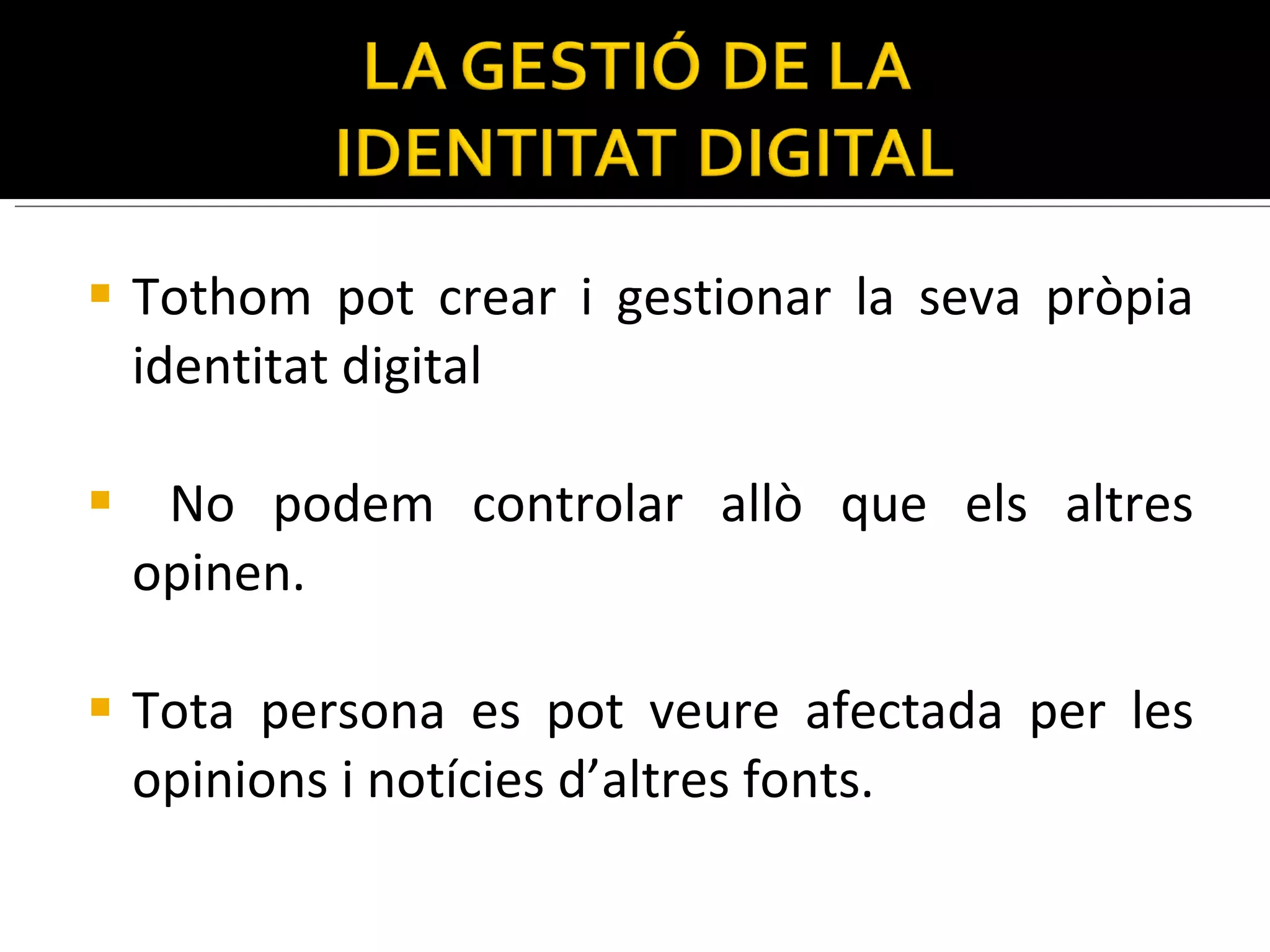 Tothom pot crear i gestionar la seva pròpia identitat digital  No podem controlar allò que els altres opinen.  Tota persona es pot veure afectada per les opinions i notícies d’altres fonts. 