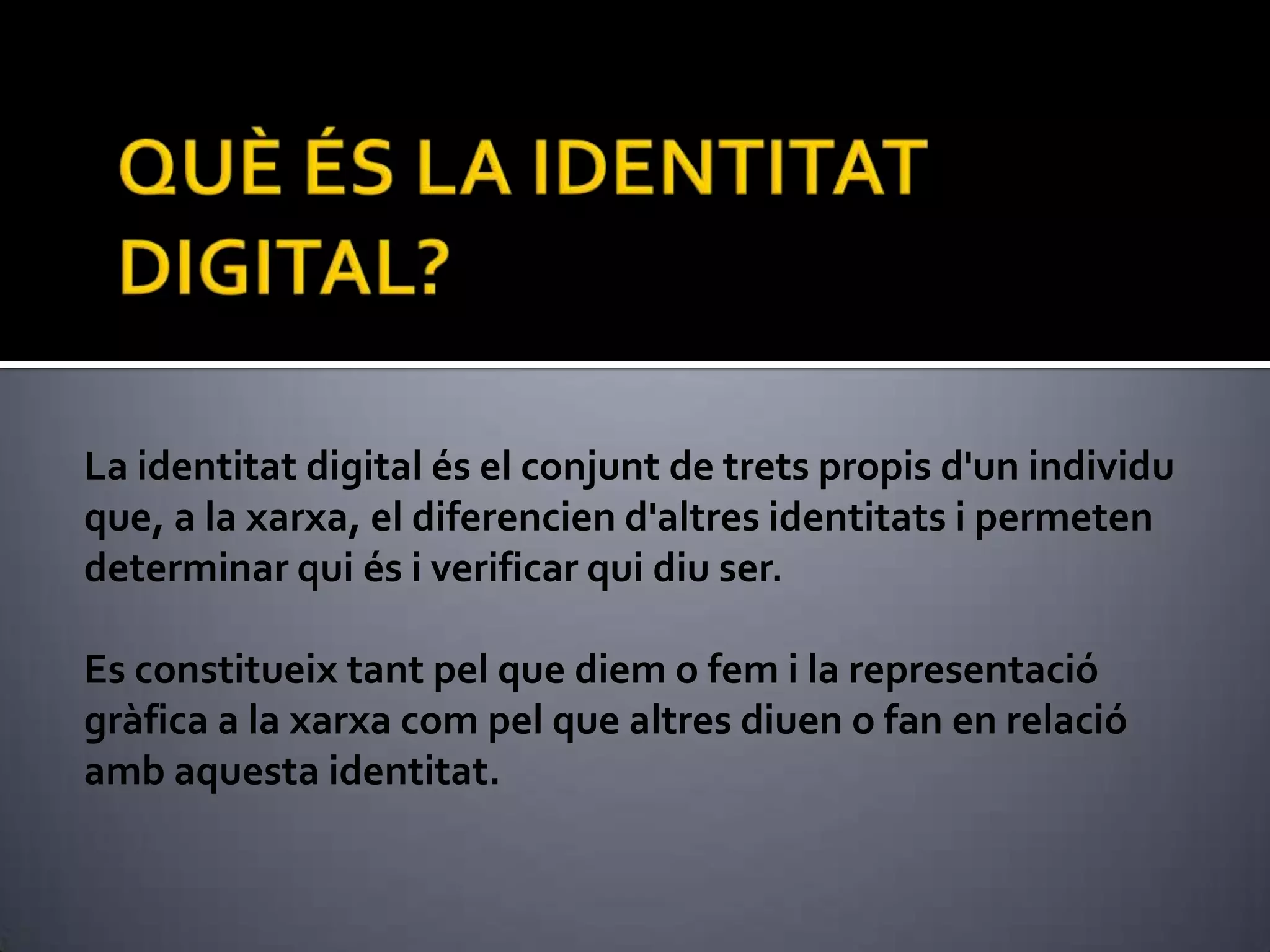 QUÈ ÉS LA IDENTITAT DIGITAL?La identitat digital és el conjunt de trets propis d'un individu que, a la xarxa, el diferencien d'altres identitats i permeten determinar qui és i verificar qui diu ser. Es constitueix tant pel que diem o fem i la representació gràfica a la xarxa com pel que altres diuen o fan en relació amb aquesta identitat.