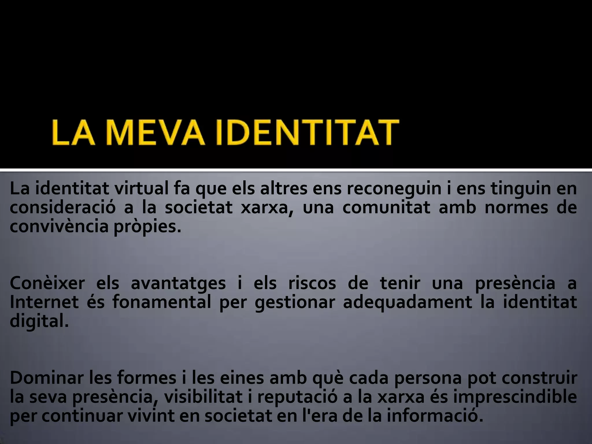 LA MEVA IDENTITATLa identitat virtual fa que els altres ens reconeguin i ens tinguin en consideració a la societat xarxa, una comunitat amb normes de convivència pròpies. Conèixer els avantatges i els riscos de tenir una presència a Internet és fonamental per gestionar adequadament la identitat digital.Dominar les formes i les eines amb què cada persona pot construir la seva presència, visibilitat i reputació a la xarxa és imprescindible per continuar vivint en societat en l'era de la informació.