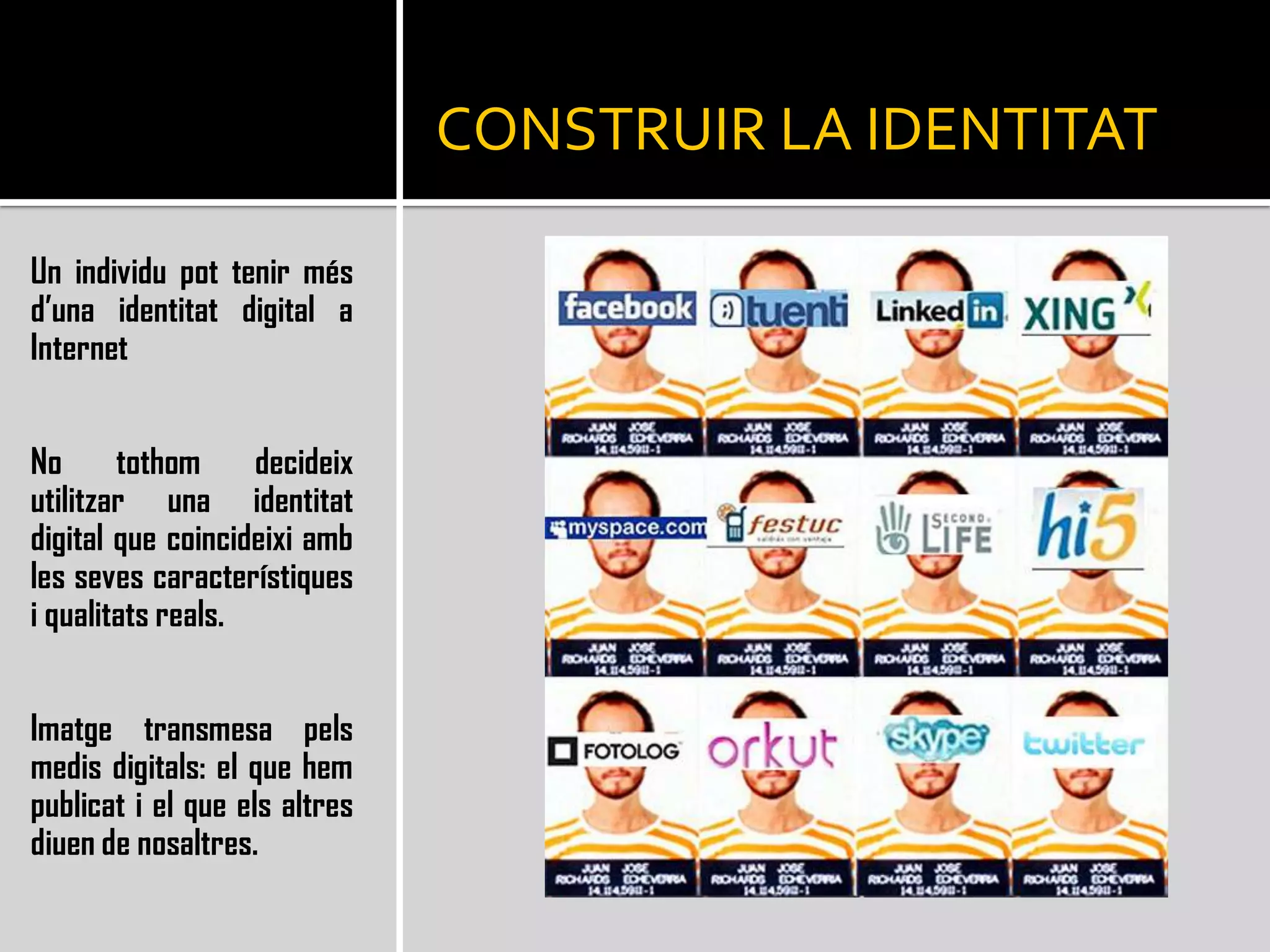 CONSTRUIR LA IDENTITATUn individu pot tenir més d’una identitat digital a InternetNo tothom decideix utilitzar una identitat digital que coincideixi amb les seves característiques i qualitats reals.Imatge transmesa pels medis digitals: el que hem publicat i el que els altres diuen de nosaltres.