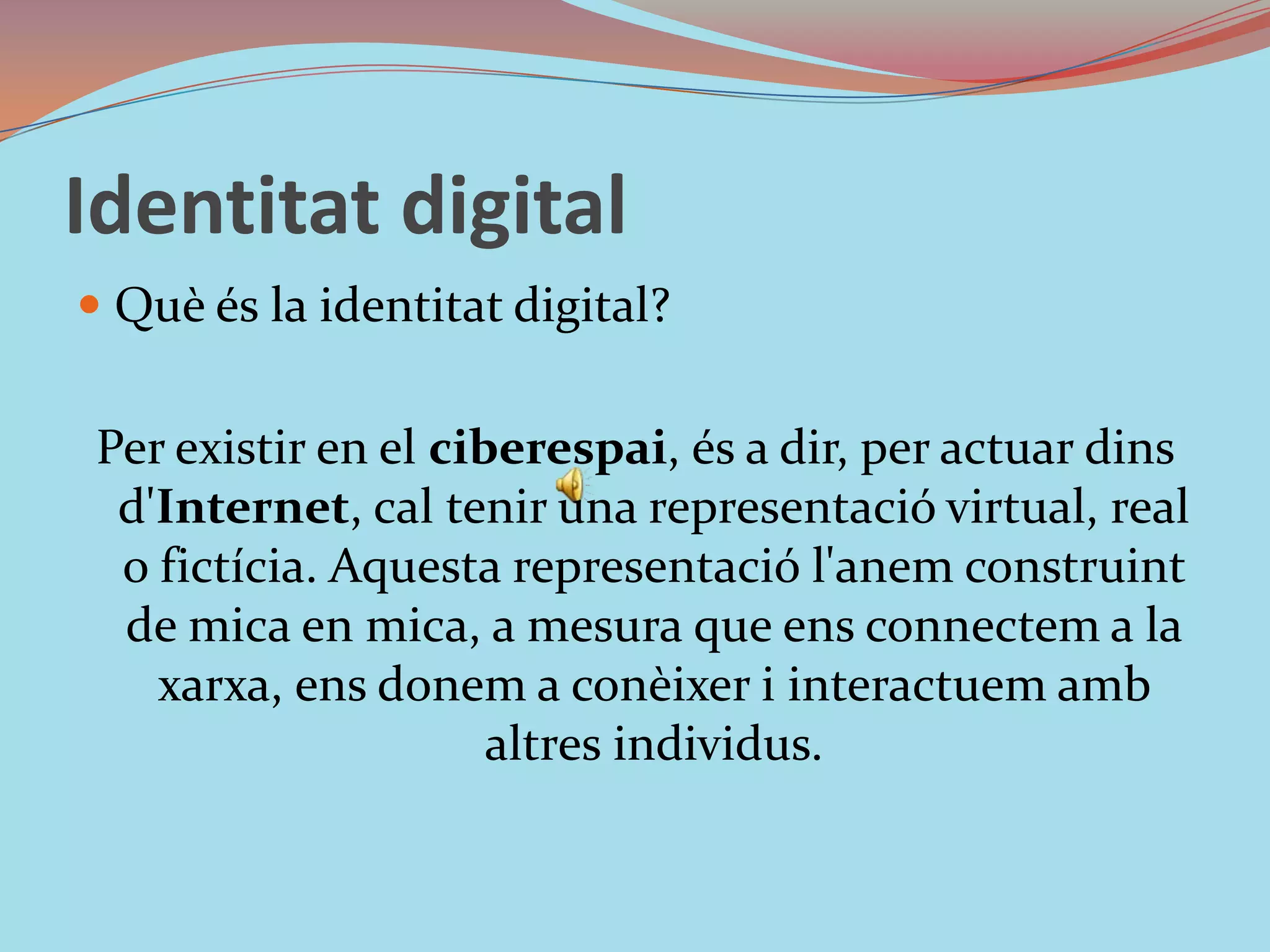 Identitat digitalQuè és la identitat digital?Per existir en el ciberespai, és a dir, per actuar dins d'Internet, cal tenir una representació virtual, real o fictícia. Aquesta representació l'anem construint de mica en mica, a mesura que ens connectem a la xarxa, ens donem a conèixer i interactuem amb altres individus.