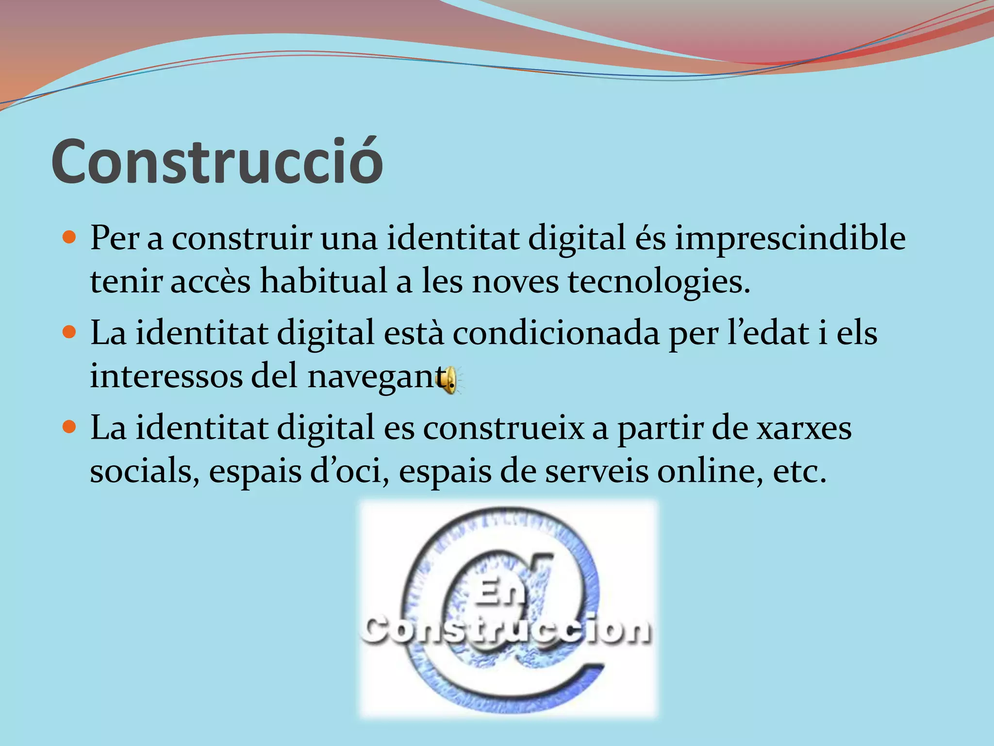ConstruccióPer a construir una identitat digital és imprescindible tenir accès habitual a les noves tecnologies. La identitat digital està condicionada per l’edat i els interessos del navegant.La identitat digital es construeix a partir de xarxes socials, espais d’oci, espais de serveis online, etc.