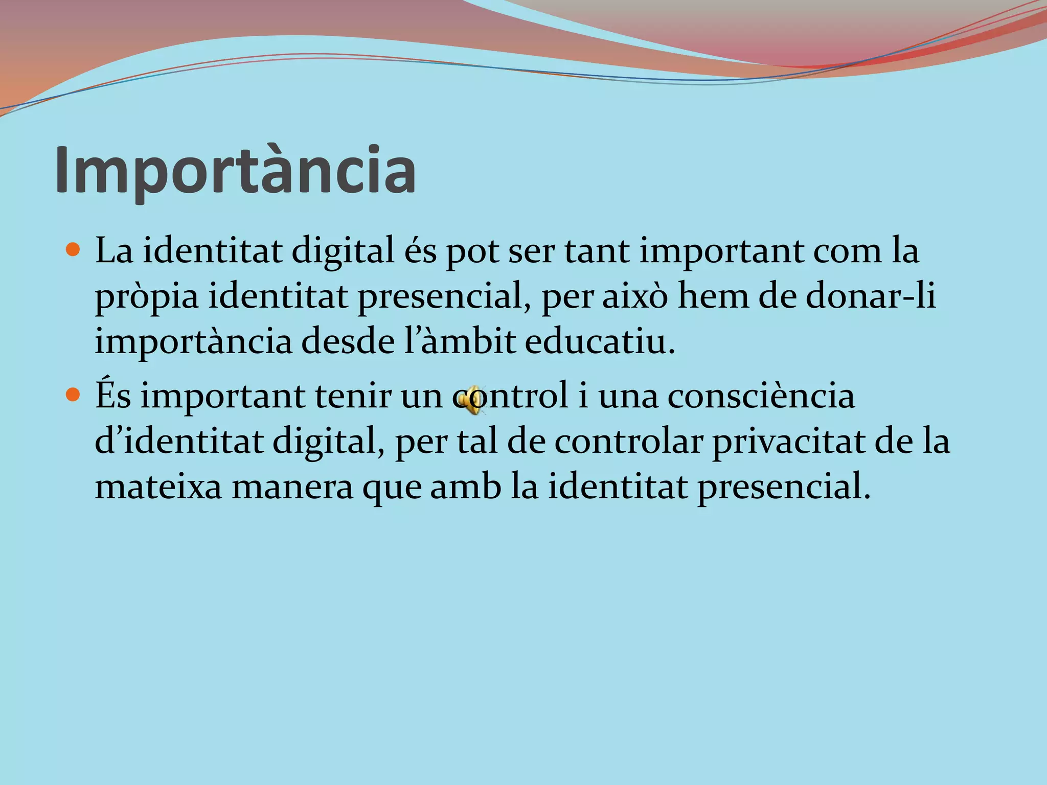 ImportànciaLa identitat digital és pot ser tant important com la pròpia identitat presencial, per això hem de donar-li importància desde l’àmbit educatiu. És important tenir un control i una consciència d’identitat digital, per tal de controlar privacitat de la mateixa manera que amb la identitat presencial.