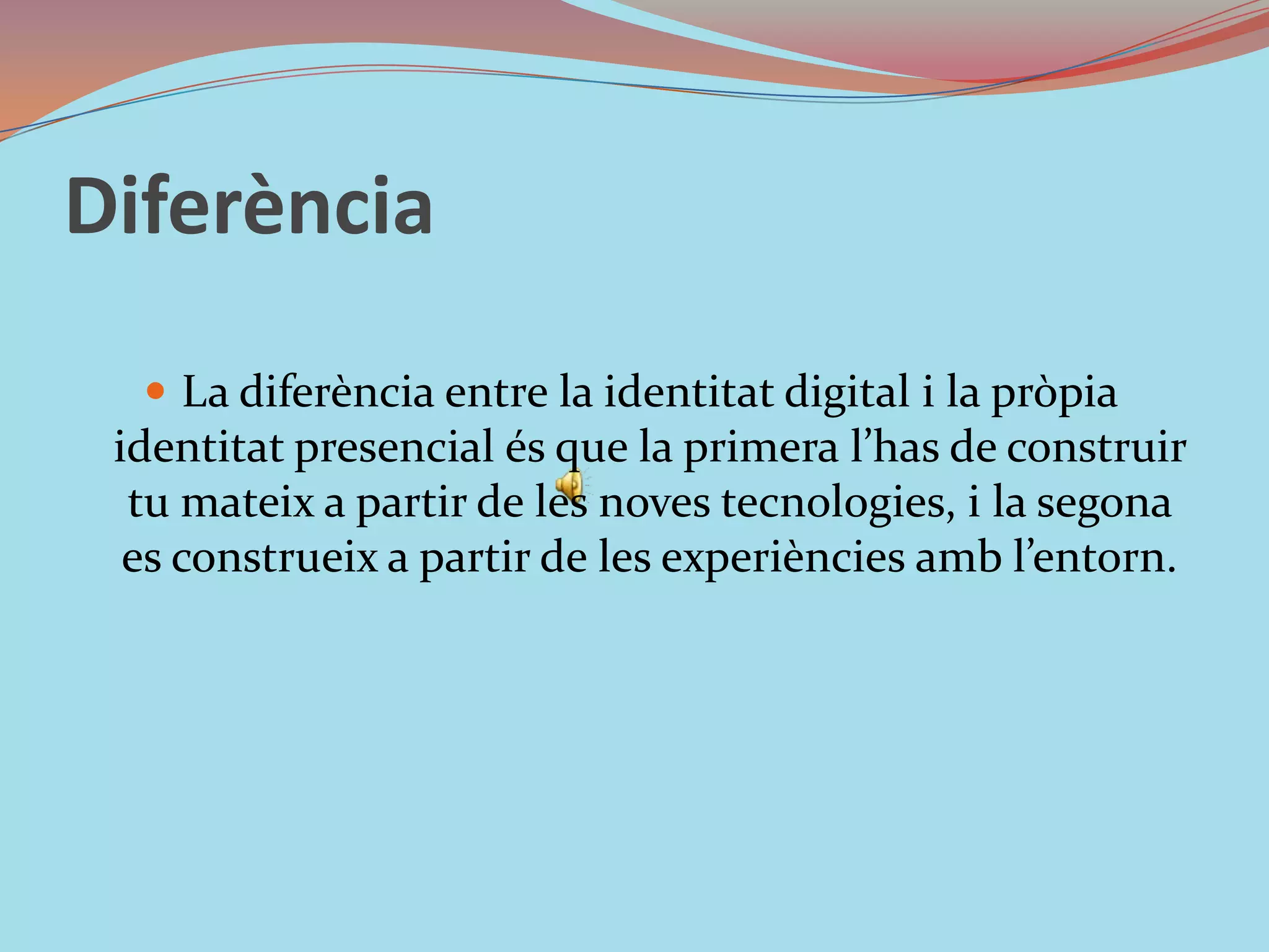 DiferènciaLa diferència entre la identitat digital i la pròpia identitat presencial és que la primera l’has de construir tu mateix a partir de les noves tecnologies, i la segona es construeix a partir de les experiències amb l’entorn. 