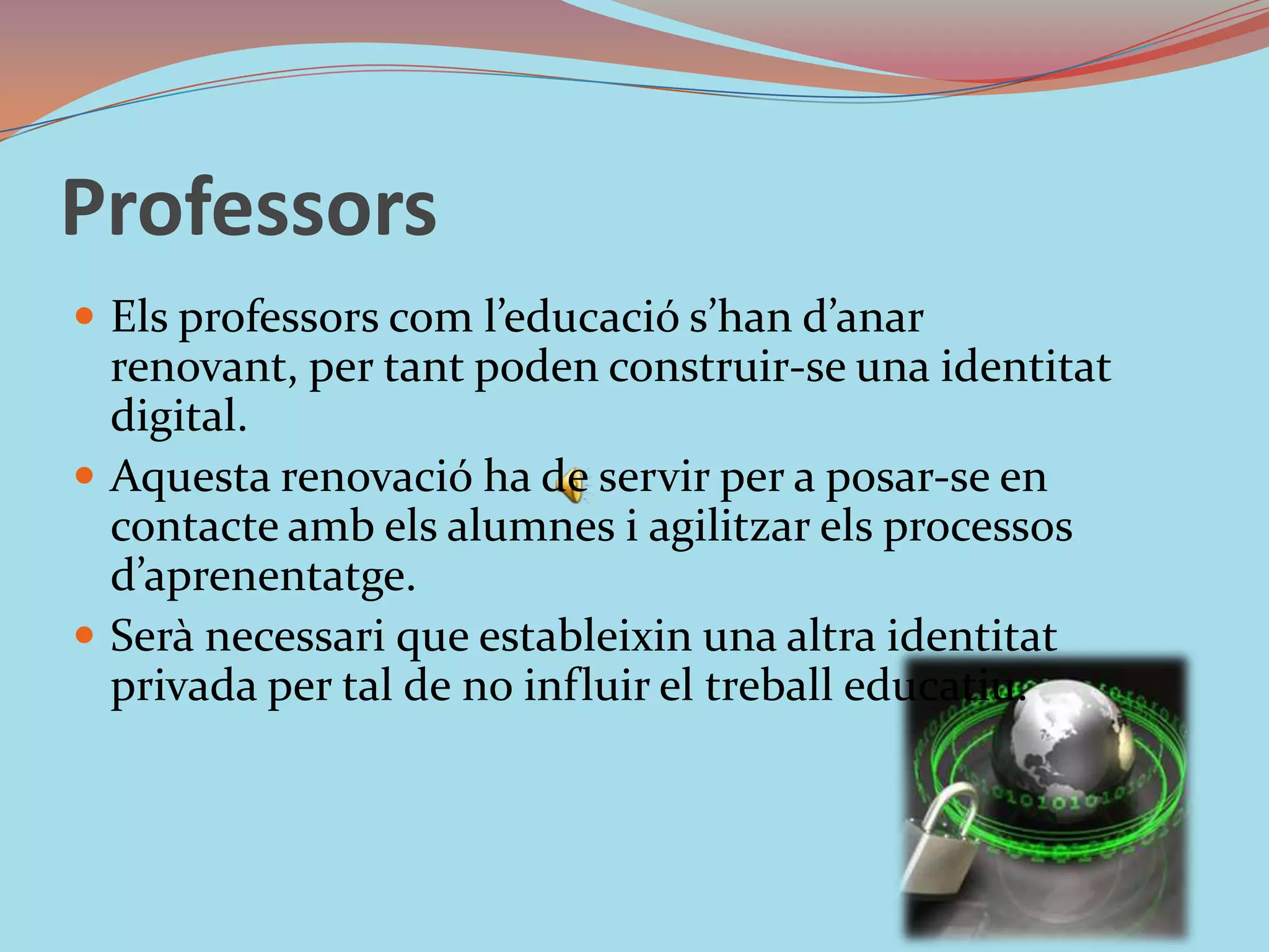 ProfessorsEls professors com l’educació s’han d’anar renovant, per tant poden construir-se una identitat digital. Aquesta renovació ha de servir per a posar-se en contacte amb els alumnes i agilitzar els processos d’aprenentatge. Serà necessari que estableixin una altra identitat privada per tal de no influir el treball educatiu. 