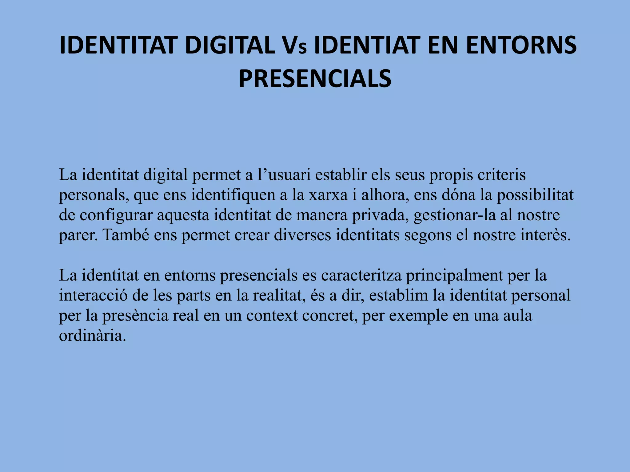  IDENTITAT DIGITAL Vs IDENTIAT EN ENTORNS PRESENCIALSLa identitat digital permet a l’usuari establir els seus propis criteris personals, que ens identifiquen a la xarxa i alhora, ens dóna la possibilitat de configurar aquesta identitat de manera privada, gestionar-la al nostre parer. També ens permet crear diverses identitats segons el nostre interès.La identitat en entorns presencials es caracteritza principalment per la interacció de les parts en la realitat, és a dir, establim la identitat personal per la presència real en un context concret, per exemple en una aula ordinària.