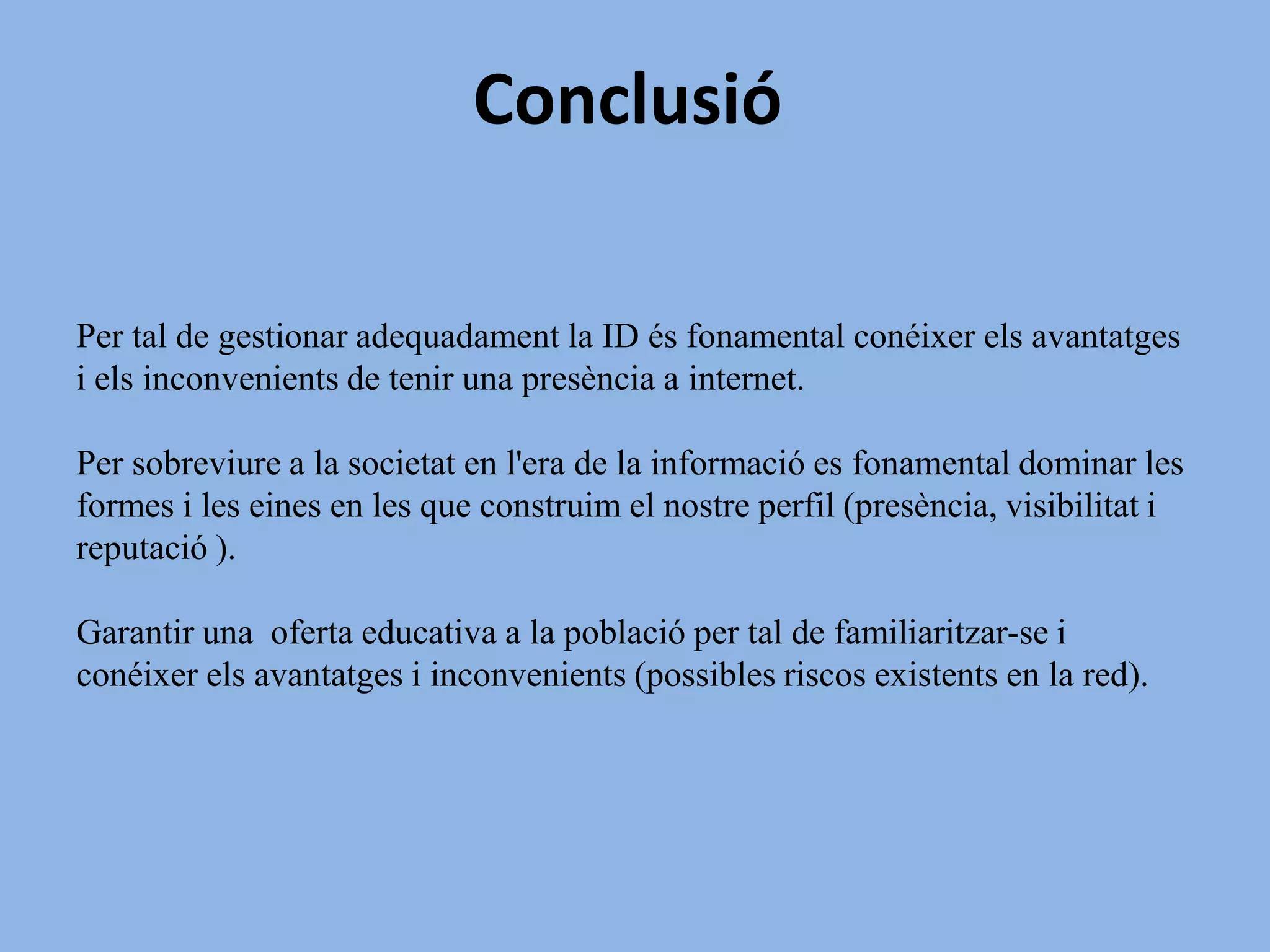 ÀMBIT 6. COM CREAR I GESTIONAR UNA IDENTITAT DIGITALCONSIDEREU NECESSARI TRACTAR AQUEST TEMA EN L'ÀMBIT ESCOLAR? PER QUÈ?SIAquest seria un exemple , entre molts altres, de com en els últims anys  les escoles han hagut d' assumir el paper dels pares.S'ha d'oferir informació als menors, per tal que  aquests puguin conèixer els perills que hi poden haver amagats darrera la Red i així garantir la seva seguretat.Garantir la informació necessària per tal que els menors siguin conscients de la gran immensitat de la Red i els perills que comporta fer un mal ús d'aquest recurs.