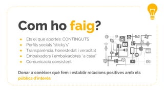 Com ho faig?
● Ets el que aportes: CONTINGUTS
● Perfils socials “sticky’s”
● Transparència, honestedat i veracitat
● Embaixadors i embaixadores “a casa”
● Comunicació consistent
Donar a conèixer què fem i establir relacions positives amb els
públics d’interès
 