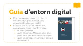 Guia d’entorn digital
● Eina per a proporcionar a la plantilla i
col·laboradors pautes d’actuació
responsable a l’entorn digital
● Especial èmfasi en els mitjans de
comunicació social i fa referència a:
○ el marc personal
○ quan es parli de Menarini, dels seus
productes i/o de les seves marques
○ quan es participi en nom i per compte
de Menarini
 