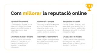 Com millorar la reputació online
Sigues transparent
La transparència ajuda a que
els usuaris tinguin una bona
relació de confiança. Que la
teva organització sigui
autèntica.
Accessible i proper
Els usuaris volen interaccionar
amb les Organitzacions. Cal
establir un lligam, una
connexió iaixí veuran de forma
positiva les teves accions.
Respostes eficaces
I també ràpides, a la gent no li
agrada esperar. No trenquis el
lligam amb la teva audiència ni
deixis que la relació es refredi
més del compte.
Entendre males opinions
Cal posar-se en les sabates
dels altres. Fins i tot es pot
contestar argumentant,
debatent o dient que
millorarem.
Testimonis i comentaris
Veure i llegir d’altres persones
amb opinions positives dona
molta confiança.
Envolta’t dels millors
Establir vincles amb persones
reconegudes del sector
augmentaràs la confiança dels
teus lectors/clients
 