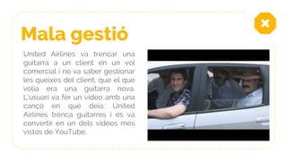 Mala gestió
United Airlines va trencar una
guitarra a un client en un vol
comercial i no va saber gestionar
les queixes del client, que el que
volia era una guitarra nova.
L’usuari va fer un vídeo amb una
cançó en què deia: United
Airlines trenca guitarres i es va
convertir en un dels vídeos més
vistos de YouTube.
 